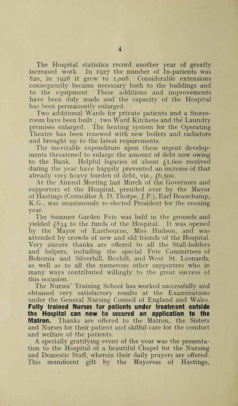 The Hospital statistics record another year of greatly increased work. In 1927 the number of In-patients was 820, in 1928 it grew to 1,008. Considerable extensions consequently became necessary both to the buildings and to the equipment. These additions and improvements have been duly made and the capacity of the Hospital has been permanently enlarged. Two additional Wards for private patients and a Stores- room have been built ; two Ward Kitchens and the Laundry premises enlarged. The heating system for the Operating Theatre has been renewed with new boilers and radiators and brought up to the latest requirements. The inevitable expenditure upon these urgent develop¬ ments threatened to enlarge the amount of debt now owing to the Bank. Helpful legacies of about £1,600 received during the year have happily prevented an increase of that already very heavy burden of debt, viz., £6,^00. At the Annual Meeting last March of the Governors and supporters of the Hospital, presided over by the Mayor of Hastings (Councillor A. D. Thorpe, J.P.)> Earl Beauchamp, K.G., was unanimously re-elected President for the ensuing year. The Summer Garden Fete was held in the grounds and yielded £834 to the funds of the Hospital. It was opened by the Mayor of Eastbourne, Miss Hudson, and was attended by crowds of new and old friends of the Hospital. Very sincere thanks are offered to all the Stall-holders and helpers, including the special Fete Committees of Bohemia and Silverhill, Bexhill, and West St. Leonards, as well as to all the numerous other supporters who in many ways contributed willingly to the great success of this occasion. The Nurses’ Training School has worked successfully and obtained very satisfactory results at the Examinations under the General Nursing Council of England and Wales. Fully trained Nurses for patients under treatment outside the Hospital can now he secured on application to the Matron. Thanks are offered to the Matron, the Sisters and Nurses for their patient and skilful care for the comfort and welfare of the patients. A specially gratifying event of the year was the presenta¬ tion to the Hospital of a beautiful Chapel for the Nursing and Domestic Staff, wherein their daily prayers are offered. This munificent gift by the Mayoress of Hastings,