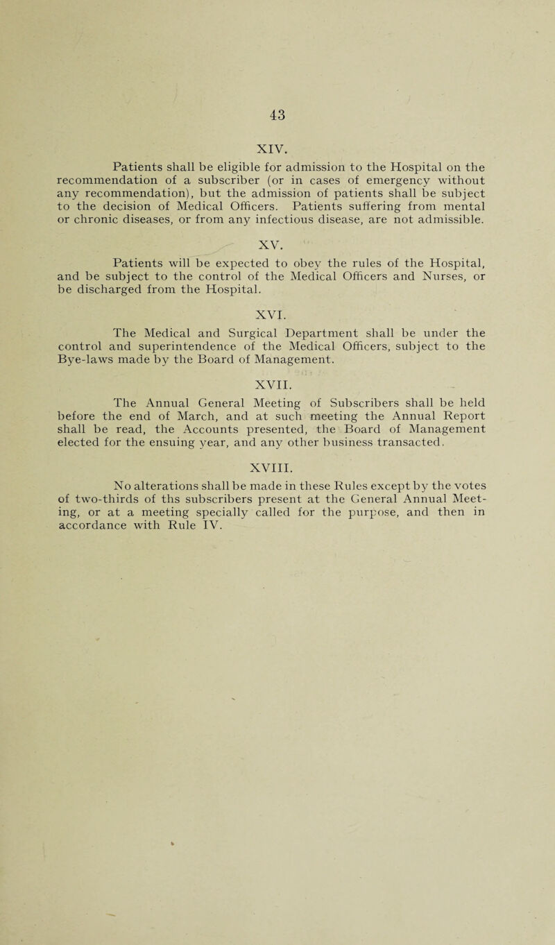 XIV. Patients shall be eligible for admission to the Hospital on the recommendation of a subscriber (or in cases of emergency without any recommendation), but the admission of patients shall be subject to the decision of Medical Officers. Patients suffering from mental or chronic diseases, or from any infectious disease, are not admissible. XV. Patients will be expected to obey the rules of the Hospital, and be subject to the control of the Medical Officers and Nurses, or be discharged from the Hospital. XVI. The Medical and Surgical Department shall be under the control and superintendence of the Medical Officers, subject to the Bye-laws made by the Board of Management. XVII. The Annual General Meeting of Subscribers shall be held before the end of March, and at such meeting the Annual Report shall be read, the Accounts presented, the Board of Management elected for the ensuing year, and any other business transacted, XVIII. No alterations shall be made in these Rules except by the votes of two-thirds of ths subscribers present at the General Annual Meet¬ ing, or at a meeting specially called for the purpose, and then in accordance with Rule IV.