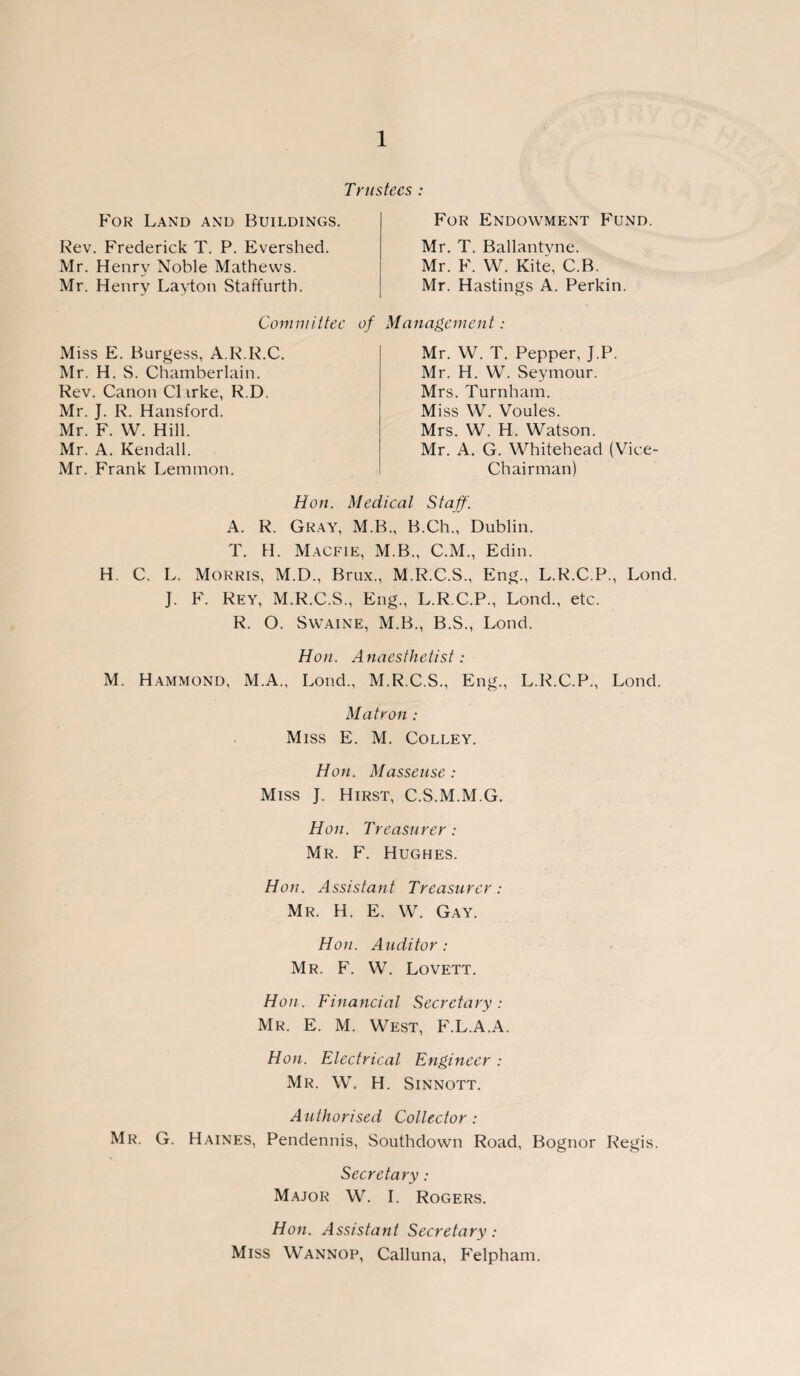 Trustees : For Land and Buildings. Rev. Frederick T. P. Evershed. Mr. Henry Noble Mathews. Mr. Henry Layton Staffurtb. For Endowment Fund. Mr. T. Ballantyne. Mr. F. W. Kite, C.B. Mr. Hastings A. Perkin. Committee of Management: Miss E. Burgess, A.R.R.C. Mr. H. S. Chamberlain. Rev. Canon Cl irke, R.D. Mr. J. R. Hansford. Mr. F. W. Hill. Mr. A. Kendall. Mr. Frank Lemmon. Mr. W. T. Pepper, J.P. Mr. H. W. Seymour. Mrs. Turnham. Miss W. Voules. Mrs. W. H. Watson. Mr. A. G. Whitehead (Vice- Chairman) Hon. Medical Staff. A. R. Gray, M.B., B.Ch., Dublin. T. H. Macfie, M.B., C.M., Edin. H. C. L. Morris, M.D., Brux., M.R.C.S., Eng., L.R.C.P., Lond. J. F. Rey, M.R.C.S., Eng., L.R.C.P., Lond., etc. R. O. Swaine, M.B., B.S., Lond. Hon. A naesthetist: M. Hammond, M.A., Lond., M.R.C.S., Eng., L.R.C.P., Lond. Matron : Miss E. M. Colley. Hon. Masseuse: Miss J. Hirst, C.S.M.M.G. Hon. Treasurer : Mr. F. Hughes. Hon. Assistant Treasurer: Mr. H. E. W. Gay. Hon. Auditor : Mr. F. W. Lovett. Hon. Financial Secretary: Mr. E. M. West, F.L.A.A. Hon. Electrical Engineer : Mr. W. H. Sinnott. Authorised Collector: Mr. G. Haines, Pendennis, Southdown Road, Bognor Regis. Secretary: Major W. I. Rogers. Hon. Assistant Secretary : Miss Wannop, Calluna, Felpham.