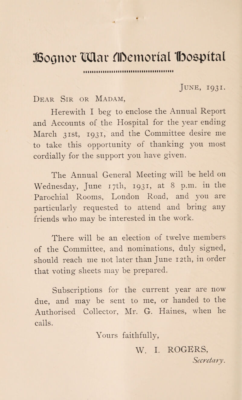 Bocmot* Mar Memorial Ibospttal June, 1931. Dear Sir or Madam, Herewith I beg to enclose the Annual Report and Accounts of the Hospital for the year ending March 31st, 1931, and the Committee desire me to take this opportunity of thanking you most cordially for the support you have given. The Annual General Meeting will be held on Wednesday, June 17th, 1931, at 8 p.m. in the Parochial Rooms, London Road, and you are particularly requested to attend and bring any friends who mav be interested in the work. There will be an election of twelve members of the Committee, and nominations, duly signed, should reach me not later than June 12th, in order that voting sheets may be prepared. Subscriptions for the current year are now due, and may be sent to me, or handed to the Authorised Collector, Mr. G. Haines, when he calls. Yours faithfully, W. I. ROGERS, Secretary.