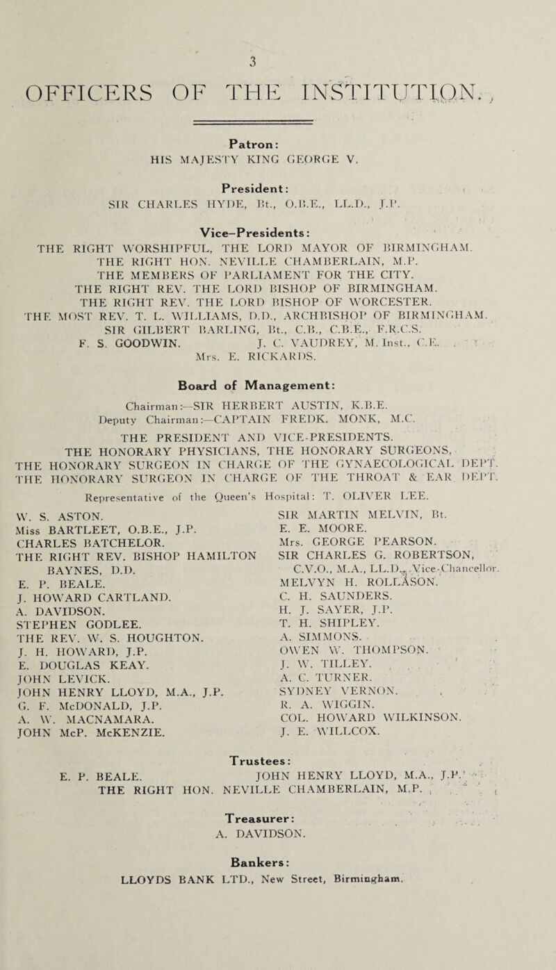 OFFICERS OF THE INSTITUTION. Patron: HIS MAJESTY KING GEORGE V. President: SIR CHARLES HYDE, Bt., O.B.E., LL.D., J.P. Vice-Presidents: THE RIGHT WORSHIPFUL, THE LORD MAYOR OF BIRMINGHAM. THE RIGHT HON. NEVILLE CHAMBERLAIN, M.P. THE MEMBERS OF PARLIAMENT FOR THE CITY. THE RIGHT REV. THE LORD BISHOP OF BIRMINGHAM. THE RIGHT REV. THE LORD BISHOP OF WORCESTER. THE MOST REV. T. L. WILLIAMS, D.D., ARCHBISHOP OF BIRMINGHAM. SIR GILBERT BARLING, Bt., C.B., C.B.E., F.R.C.S. F. S. GOODWIN. J. C. VAUDREY, M. Inst., C.E. . Mrs. E. RICKARDS. Board of Management: Chairman:—SIR HERBERT AUSTIN, K.B.E. Deputy Chairman:—CAPTAIN FREDK. MONK, M.C. THE PRESIDENT AND VICE-PRESIDENTS. THE HONORARY PHYSICIANS, THE HONORARY SURGEONS, THE HONORARY SURGEON IN CHARGE OF THE GYNAECOLOGICAL DEPT. THE HONORARY SURGEON IN CHARGE OF THE THROAT & EAR DEPT. Representative of the Queen’s W. S. ASTON. Miss BARTLEET, O.B.E., J.P. CHARLES BATCHELOR. THE RIGHT REV. BISHOP HAMILTON BAYNES, D.D. E. P. BEALE. J. HOWARD CARTLAND. A. DAVIDSON. STEPHEN GODLEE. THE REV. W. S. HOUGHTON. J. H. HOWARD, J.P. E. DOUGLAS KEAY. JOHN LEVICK. JOHN HENRY LLOYD, M.A., J.P. g. f. McDonald, j.p. A. W. MACNAMARA. JOHN McP. McKENZIE. Hospital: T. OLIVER LEE. SIR MARTIN MELVIN, Bt. E. E. MOORE. Mrs. GEORGE PEARSON. SIR CHARLES G. ROBERTSON, C.V.O., M.A., LL.D..J. .Vice-Chancellor. MELVYN H. ROLlXsON. C. H. SAUNDERS. H. J. SAYER, J.P. T. H. SHIPLEY. A. SIMMONS. OWEN W. THOMPSON. J. W. TILLEY. A. C. TURNER. SYDNEY VERNON. R. A. WIGGIN. COL. HOWARD WILKINSON. J. E. WILLCOX. T rustees: E. P. BEALE. JOHN HENRY LLOYD, M.A., J.P.' THE RIGHT HON. NEVILLE CHAMBERLAIN, M.P. , Treasurer: A. DAVIDSON. Bankers: LLOYDS BANK LTD., New Street, Birmingham.