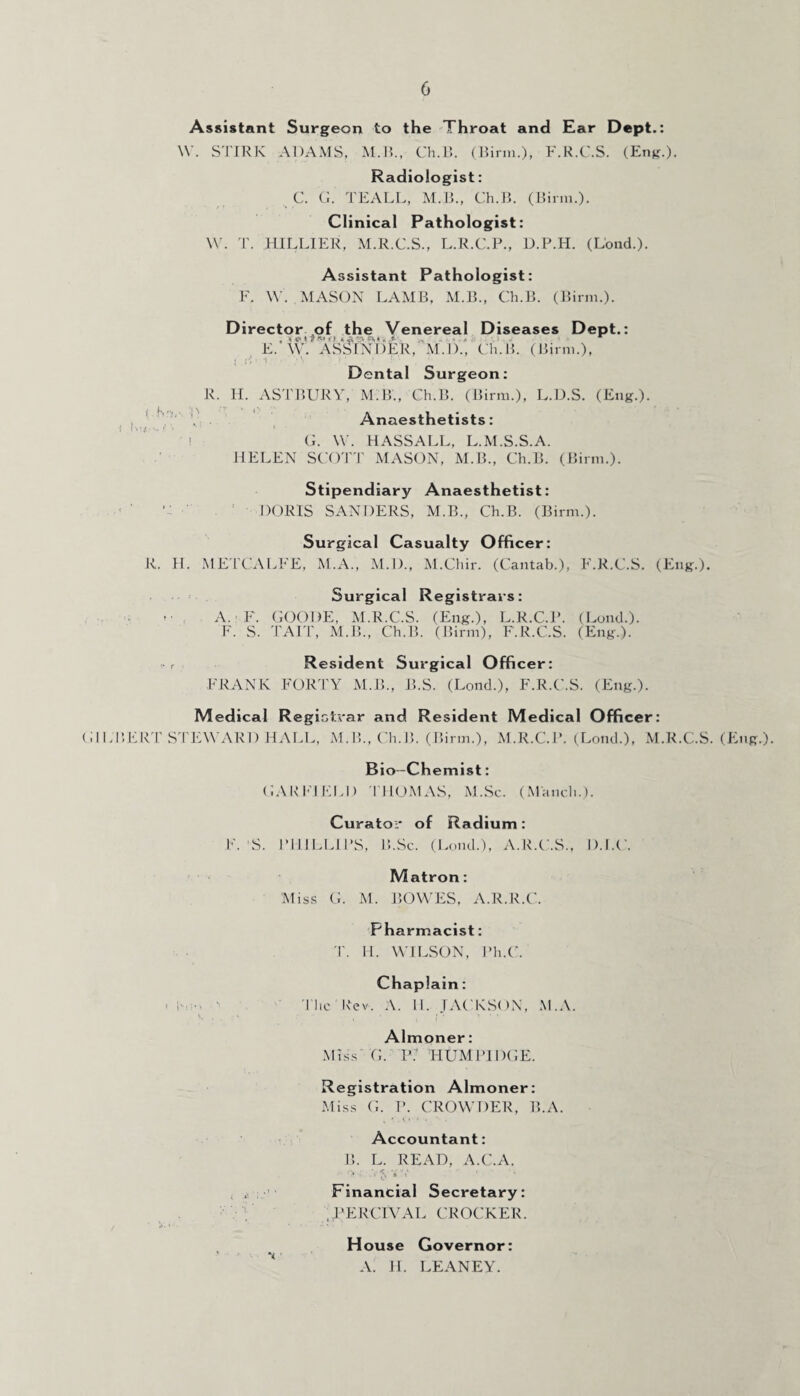 Assistant Surgeon to the Throat and Ear Dept.: W. STIRIC ADAMS, M.B., Ch.B. (Birm.), F.R.C.S. (Eng.). Radiologist: C. G. TEALL, M.B., Ch.B. (Birm.). Clinical Pathologist: W. T. HILLIER, M.R.C.S., L.R.C.P., D.P.H. (Lond.). Assistant Pathologist: F. W. MASON LAMB, M.B., Ch.B. (Birm.). Director of the Venereal Diseases Dept.: , \ * t 7 & O »• -A t V E. W. ASSINDER, M.D., Ch.B. (Birm.), Dental Surgeon: R. H. ASTBURY, M.B., Ch.B. (Birm.), L.D.S. (Eng.). Anaesthetists: G. W. HASSALL, L.M.S.S.A. HELEN SCOTT MASON, M.B., Ch.B. (Birm.). Stipendiary Anaesthetist: •: DORIS SANDERS, M.B., Ch.B. (Birm.). Surgical Casualty Officer: R. H. METCALFE, M.A., M.D., M.Chir. (Cantab.), F.R.C.S. (Eng.). Surgical Registrars: A. F. GOODE, M.R.C.S. (Eng.), L.R.C.P. (Lond.). F. S. TAIT, M.B., Ch.B. (Birm), F.R.C.S. (Eng.). r Resident Surgical Officer: FRANK FORTY M.B., B.S. (Lond.), F.R.C.S. (Eng.). Medical Registrar and Resident Medical Officer: GILBERT STEWARD HALL, M.B., Ch.B. (Birm.), M.R.C.P. (Lond.), M.R.C.S. (Eng.). Bio-Chemist: GARFIELD THOMAS, M.Sc. (Manch.J. Curator of Radium: F. ’S. PHILLIPS, B.Sc. (Lond.), A.R.C.S., D.I.C. Matron: Miss G. M. BOWES, A.R.R.C. Pharmacist: T. H. WILSON, Ph.C. Chaplain: The Rev. A. II. JACKSON, M.A. Almoner: Miss G. P( HUM 1M DGE. Registration Almoner: Miss G. P. CROWDER, B.A. Accountant: B. L. READ, A.C.A. Financial Secretary: , PERCEVAL CROCKER. House Governor: A. H. LEANEY.