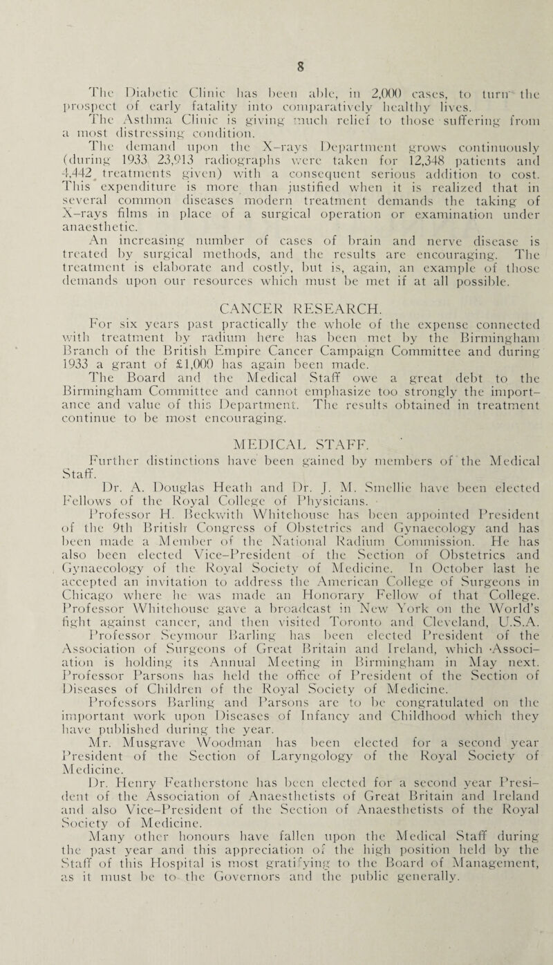 The Diabetic Clinic lias been able, in 2,000 cases, to turn' the prospect of early fatality into comparatively healthy lives. The Asthma Clinic is giving much relief to those suffering from a most distressing condition. The demand upon the X-rays Department grows continuously (during 1933 23,913 radiographs were taken for 12,348 patients and 4.442_ treatments given) with a consequent serious addition to cost. This expenditure is more than justified when it is realized that in several common diseases modern treatment demands the taking of X-rays films in place of a surgical operation or examination under anaesthetic. An increasing number of cases of brain and nerve disease is treated by surgical methods, and the results are encouraging. The treatment is elaborate and costly, but is, again, an example of those demands upon our resources which must be met if at all possible. CANCER RESEARCH. For six years past practically the whole of the expense connected with treatment by radium here has been met by the Birmingham Branch of the British Empire Cancer Campaign Committee and during 1933 a grant of £1,000 has again been made. The Board and the Medical Staff owe a great debt to the Birmingham Committee and cannot emphasize too strongly the import¬ ance and value of this Department. The results obtained in treatment continue to be most encouraging. MEDICAE STAFF. Further distinctions have been gained by members of the Medical Staff. Dr. A. Douglas Heath and Dr. J. M. Smellie have been elected Fellows of the Royal College of Physicians. Professor H. Beckwith Whitehouse has been appointed President of the 9th British- Congress of Obstetrics and Gynaecology and has been made a Member of the National Radium Commission. He has also been elected Vice-President of the Section of Obstetrics and Gynaecology of the Royal Society of Medicine. In October last he accepted an invitation to address the American College of Surgeons in Chicago where he was made an Honorary Fellow of that College. Professor Whitehouse gave a broadcast in New York on the World’s fight against cancer, and then visited Toronto and Cleveland, U.S.A. Professor Seymour Barling has been elected President of the Association of Surgeons of Great Britain and Ireland, which -Associ¬ ation is holding its Annual Meeting in Birmingham in May next. Professor Parsons has held the office of President of the Section of Diseases of Children of the Royal Society of Medicine. Professors Barling and Parsons are to be congratulated on the important work upon Diseases of Infancy and Childhood which they have published during the year. Mr. Musgrave Woodman has been elected for a second year President of the Section of Laryngology of the Royal Society of Medicine. Dr. Henry Feathcrstone has been elected for a second year Presi¬ dent of the Association of Anaesthetists of Great Britain and Ireland and also Vice-President of the Section of Anaesthetists of the Royal Society of Medicine. Many other honours have fallen upon the Medical Staff during the past year and this appreciation of the high position held by the Staff of this Hospital is most gratifying to the Board of Management, as it must be to the Governors and the public generally.