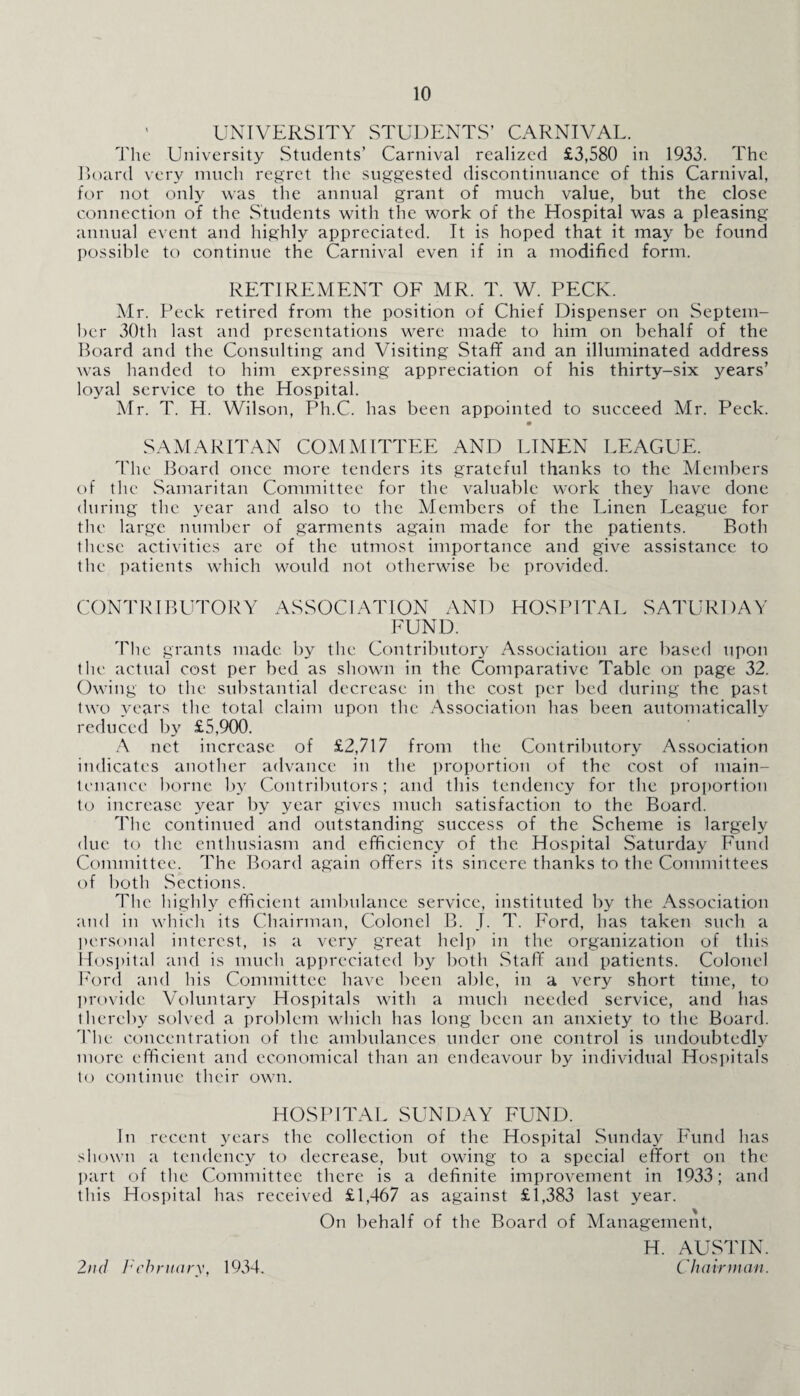 ' UNIVERSITY STUDENTS’ CARNIVAL. The University Students’ Carnival realized £3,580 in 1933. The Board very much regret the suggested discontinuance of this Carnival, for not only was the annual grant of much value, but the close connection of the Students with the work of the Hospital was a pleasing annual event and highly appreciated. It is hoped that it may be found possible to continue the Carnival even if in a modified form. RETIREMENT OF MR. T. W. PECK. Mr. Peck retired from the position of Chief Dispenser on Septem¬ ber 30th last and presentations were made to him on behalf of the Board and the Consulting and Visiting Staff and an illuminated address was handed to him expressing appreciation of his thirty-six years’ loyal service to the Hospital. Mr. T. H. Wilson, Ph.C. has been appointed to succeed Mr. Peck. SAMARITAN COMMITTEE AND LINEN LEAGUE. The Board once more tenders its grateful thanks to the Members of the Samaritan Committee for the valuable work they have done during the year and also to the Members of the Linen League for the large number of garments again made for the patients. Both these activities are of the utmost importance and give assistance to the patients which would not otherwise be provided. CONTRIBUTORY ASSOCIATION AND HOSPITAL SATURDAY FUND. The grants made by the Contributory Association are based upon the actual cost per bed as shown in the Comparative Table on page 32. Owing tc> the substantial decrease in the cost per bed during the past two years the total claim upon the Association has been automatically reduced by £5,900. A net increase of £2,717 from the Contributory Association indicates another advance in the proportion of the cost of main¬ tenance borne by Contributors; and this tendency for the proportion to increase year by year gives much satisfaction to the Board. The continued and outstanding success of the Scheme is largely due to the enthusiasm and efficiency of the Hospital Saturday Fund Committee. The Board again offers its sincere thanks to the Committees of both Sections. The highly efficient ambulance service, instituted by the Association and in which its Chairman, Colonel B. I. T. Ford, has taken such a personal interest, is a very great help in the organization of this Hospital and is much appreciated by both Staff and patients. Colonel Ford and his Committee have been able, in a very short time, to provide Voluntary Hospitals with a much needed service, atid has thereby solved a problem which has long been an anxiety to the Board. The concentration of the ambulances under one control is undoubtedly more efficient and economical than an endeavour by individual Hospitals to continue their own. HOSPITAL SUNDAY FUND. In recent years the collection of the Hospital Sunday Fund has shown a tendency to decrease, but owing to a special effort on the part of the Committee there is a definite improvement in 1933; and this Hospital has received £1,467 as against £1,383 last year. On behalf of the Board of Management, H. AUSTIN. Chairman. 2nd February, 1934.