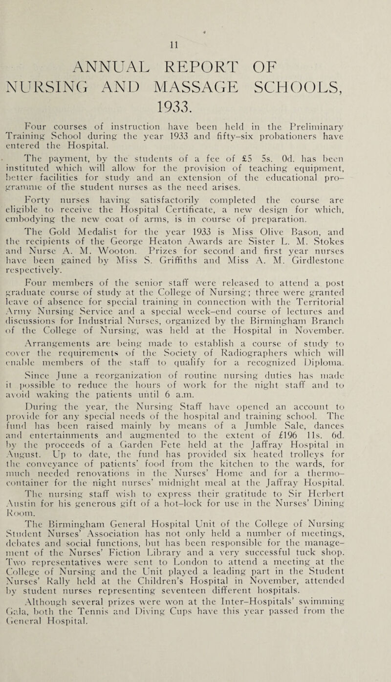 ANNUAL REPORT OF NURSING AND MASSAGE SCHOOLS, 1933. Four courses of instruction have been held in the Preliminary Training School during the year 1933 and fifty-six probationers have entered the Hospital. The payment, by the students of a fee of £5 5s. Od. has been instituted which will allow for the provision of teaching equipment, better facilities for study and an extension of the educational pro¬ gramme of the student nurses as the need arises. Forty nurses having satisfactorily completed the course are eligible to receive the Hospital Certificate, a new design for which, embodying the new coat of arms, is in course of preparation. The Gold Medalist for the year 1933 is Miss Olive Bason, and the recipients of the George Heaton Awards are Sister L. M. Stokes and Nurse A. M. Wooton. Prizes for second and first year nurses have been gained by Miss S. Griffiths and Miss A. M. Girdlestone respectively. Four members of the senior stafif were released to attend a post graduate course of study at the College of Nursing; three were granted leave of absence for special training in connection with the Territorial Army Nursing Service and a special week-end course of lectures and discussions for Industrial Nurses, organized by the Birmingham Branch of the College of Nursing, was held at the Hospital in November. Arrangements are being made to establish a course of study to cover the requirements of the Society of Radiographers which will enable members of the staff to qualify for a recognized Diploma. Since June a reorganization of routine nursing duties has made it possible to reduce the hours of work for the night staff and to avoid waking the patients until 6 a.m. During the year, the Nursing Staff have opened an account to provide for any special needs of the hospital and training school. The fund has been raised mainly by means of a Jumble Sale, dances and entertainments and augmented to the extent of £196 11s. 6d. by the proceeds of a Garden Fete held at the Jaffray Hospital in August. Up to date, the fund has provided six heated trolleys for the conveyance of patients’ food from the kitchen to the wards, for much needed renovations in the Nurses’ Home and for a thermo¬ container for the night nurses’ midnight meal at the Jaffray Hospital. The nursing staff wish to express their gratitude to Sir Herbert Austin for his generous gift of a hot-lock for use in the Nurses’ Dining Room. The Birmingham General Hospital Unit of the College of Nursing Student Nurses’ Association has not only held a number of meetings, debates and social functions, hut has been responsible for the manage¬ ment of the Nurses’ Fiction Library and a very successful tuck shop. Two representatives were sent to London to attend a meeting at the College of Nursing and the Unit played a leading part in the Student Nurses’ Rally held at the Children’s Hospital in November, attended by student nurses representing seventeen different hospitals. Although several prizes were won at the Inter-Hospitals’ swimming Gala, both the Tennis and Diving Cups have this year passed from the General Hospital.