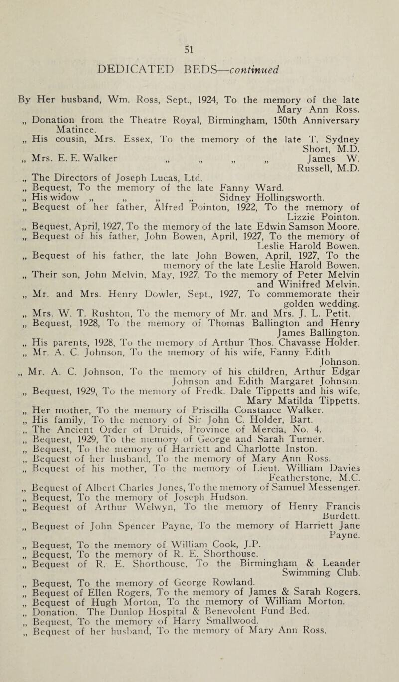 DEDICATED BEDS—continued By Her husband, Wm. Ross, Sept., 1924, To the memory of the late Mary Ann Ross. „ Donation from the Theatre Royal, Birmingham, 150th Anniversary Matinee. „ His cousin, Mrs. Essex, To the memory of the late T. Sydney Short, M.D. „ Mrs. E. E. Walker „ „ „ „ James W. Russell, M.D. „ The Directors of Joseph Lucas, Ltd. „ Bequest, To the memory of the late Fanny Ward. „ His widow „ „ „ „ Sidney Hollingsworth. „ Bequest of her father, Alfred Pointon, 1922, To the memory of Lizzie Pointon. „ Bequest, April, 1927, To the memory of the late Edwin Samson Moore. „ Bequest of his father, John Bowen, April, 1927, To the memory of Leslie Harold Bowen. „ Bequest of his father, the late John Bowen, April, 1927, To the memory of the late Leslie Harold Bowen. „ Their son, John Melvin, May, 1927, To the memory of Peter Melvin and Winifred Melvin. „ Mr. and Mrs. Henry Dowler, Sept., 1927, To commemorate their golden wedding. „ Mrs. W. T. Rushton, To the memory of Mr. and Mrs. J. L. Petit. „ Bequest, 1928, To the memory of Thomas Ballington and Henry James Ballington. „ His parents, 1928, To the memory of Arthur Thos. Chavasse Holder. „ Mr. A. C. Johnson, To the memory of his wife, Fanny Edith Johnson. ,, Mr. A. C. Johnson, To the memory of his children, Arthur Edgar Johnson and Edith Margaret Johnson. „ Bequest, 1929, To the memory of Fredk. Dale Tippetts and his wife, Mary Matilda Tippetts. „ Her mother, To the memory of Priscilla Constance Walker. „ His family, To the memory of Sir John C. Holder, Bart. ,, The Ancient Order of Druids, Province of Mercia, No. 4. ,, Bequest, 1929, To the memory of George and Sarah Turner. ,, Bequest, To the memory of Harriett and Charlotte Inston. ,, Bequest of her husband, To the memory of Mary Ann Ross. „ Bequest of his mother, To the memory of Lieut. William Davies Featherstone, M.C. „ Bequest of Albert Charles Jones, To the memory of Samuel Messenger. ,, Bequest, To the memory of Joseph Hudson. „ Bequest of Arthur Welwyn, To the memory of Henry Francis Burdett. „ Bequest of John Spencer Payne, To the memory of Harriett Jane Payne. „ Bequest, To the memory of William Cook, J.P. „ Bequest, To the memory of R. E. Shorthouse. „ Bequest of R. E. Shorthouse, To the Birmingham & Leander Swimming Club. „ Bequest, To the memory of George Rowland. „ Bequest of Ellen Rogers, To the memory of James & Sarah Rogers. „ Bequest of Hugh Morton, To the memory of William Morton. ,, Donation. The Dunlop Hospital & Benevolent bund Bed. „ Bequest, To the memory of Harry Smallwood. „ Bequest of her husband, To the memory of Mary Ann Ross.