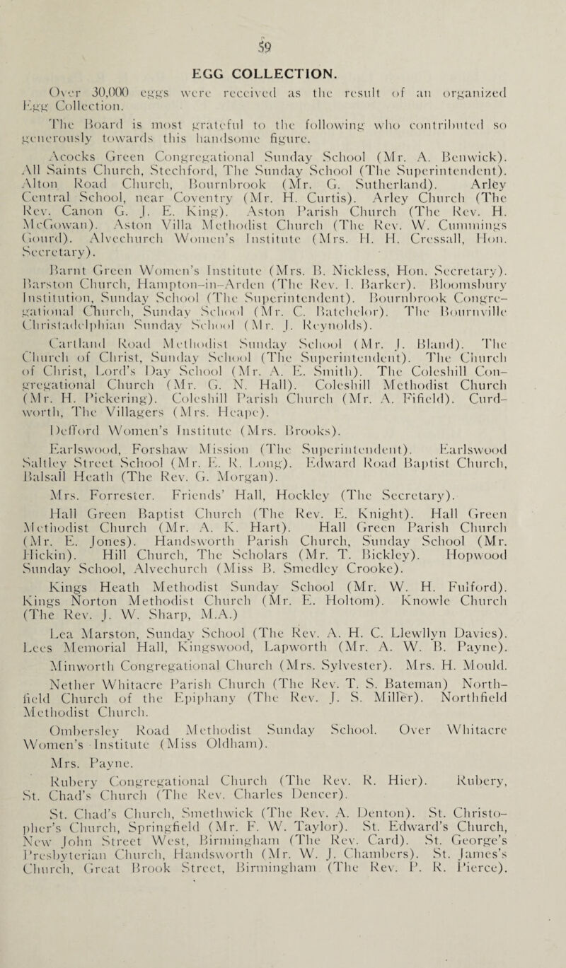 EGG COLLECTION. Over 30,000 eggs were received as the result of an organized Egg Collection. The Hoard is most grateful to the following who contributed so generously towards this handsome figure. Acocks Green Congregational Sunday School (Mr. A. Benwick). All Saints Church, Stechford, The Sunday School (The Superintendent). Alton Road Church, Bournbrook (Mr. G. Sutherland). Arley Central School, near Coventry (Mr. H. Curtis). Arley Church (The Rev. Canon G. J. E. King). Aston Parish Church (The Rev. H. McGowan). Aston Villa Methodist Church (The Rev. W. Cummings Gourd). Alvechurch Women’s Institute (Mrs. El. H. Cressall, Hon. Secretary). Barnt Green Women’s Institute (Mrs. B. Nickless, Hon. Secretary). Barston Church, Hampton-in-Arden (The Rev. I. Barker). Bloomsbury Institution, Sunday School (The Superintendent). Bournbrook Congre¬ gational Church, Sunday School (Mr. C. Batchelor). The Bouruville Christadclphian Sunday School (Mr. J. Reynolds). Cartlaml Road Methodist Sunday School (Mr. J. Bland). The Church of Christ, Sunday School (The Superintendent). The Church of Christ, Lord’s Day School (Mr. A. E. Smith). The Coleshill Con¬ gregational Church (Mr. G. N. Hall). Coleshill Methodist Church (Mr. H. Pickering). Coleshill Parish Church (Mr. A. Fificld). Curd- worth, 'Phe Villagers (Mrs. Heape). DelTord Women’s Institute (Mrs. Brooks). Earlswood, Forshaw Mission (The Superintendent). Earlswood Saltley Street School (Mr. E. R. Long). Edward Road Baptist Church, Balsafl Heath (The Rev. G. Morgan). Mrs. Forrester. Friends’ Hall, Hockley (The Secretary). Hall Green Baptist Church (The Rev. E. Knight). Hall Green Methodist Church (Mr. A. K. Hart). Hall Green Parish Church (Mr. E. Jones). Handsworth Parish Church, Sunday School (Mr. Hickin). Hill Church, The Scholars (Mr. T. Bickley). Hopwood Sunday School, Alvechurch (Miss B. Smedley Crooke). Kings Heath Methodist Sunday School (Mr. W. H. Fulford). Kings Norton Methodist Church (Mr. EL Holtom). Knowle Church (The Rev. J. W. Sharp, ALA.) Lea Alarston, Sunday School (The Rev. A. H. C. Llewllyn Davies). Lees Memorial Hall, Kingswood, Lapworth (Mr. A. W. B. Payne). Alinworth Congregational Church (Mrs. Sylvester). Mrs. H. Mould. Nether Whitacre Parish Church (The Rev. T. S. Bateman) North- field Church of the Epiphany (The Rev. J. S. Miller). Northfield Methodist Church. Ombersley Road Methodist Sunday School. Over Whitacre Women’s Institute (Miss Oldham). Airs. Payne. Rubery Congregational Church (The Rev. R. Hier). Rubery, St. Chad’s Church (The Rev. Charles Denccr). St. Chad’s Church, Smethwick (The Rev. A. Denton). St. Christo¬ pher’s Church, Springfield (Mr. F. W. Taylor). St. Edward’s Church, New John Street West, Birmingham (The Rev. Card). St. George’s Presbyterian Church, Handsworth (Air. W. J. Chambers). St. James’s Church, Great Brook Street, Birmingham (The Rev. P. R. Pierce).