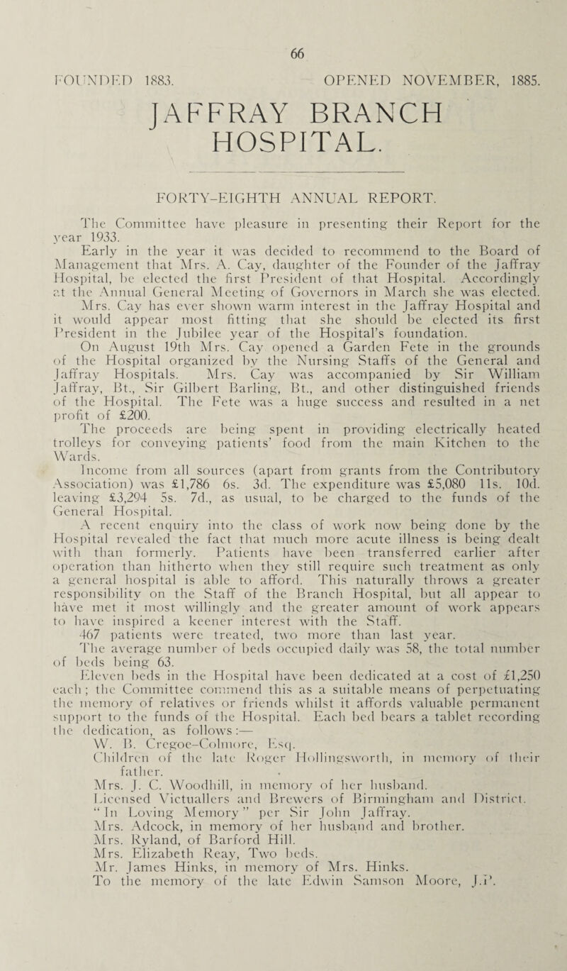 FOUNDED 1883. OPENED NOVEMBER, 1885. JAFFRAY BRANCH HOSPITAL. FORTY-EIGHTH ANNUAL REPORT. The Committee have pleasure in presenting their Report for the year 1933. Early in the year it was decided to recommend to the Board of Management that Mrs. A. Cay, daughter of the Founder of the Jaffray Hospital, be elected the first President of that Hospital. Accordingly at the Annual General Meeting of Governors in March she was elected. Mrs. Cay has ever shown warm interest in the Jafifray Hospital and it would appear most fitting that she should be elected its first President in the Jubilee year of the Hospital’s foundation. On August 19th Mrs. Cay opened a Garden Fete in the grounds of the Hospital organized by the Nursing Staffs of the General and Jaffray Hospitals. Mrs. Cay was accompanied by Sir William Jaffray, Bt., Sir Gilbert Barling, Bt., and other distinguished friends of the Hospital. The Fete was a huge success and resulted in a net profit of £200. The proceeds are being spent in providing electrically heated trolleys for conveying patients’ food from the main Kitchen to the Wards. Income from all sources (apart from grants from the Contributory Association) was £1,786 6s. 3d. The expenditure was £5,080 11s. lOd. leaving £3,294 5s. 7d., as usual, to be charged to the funds of the General Hospital. A recent enquiry into the class of work now being done by the Hospital revealed the fact that much more acute illness is being dealt with than formerly. Patients have been transferred earlier after operation than hitherto when they still require such treatment as only a general hospital is able to afford. This naturally throws a greater responsibility on the Staff of the Branch Hospital, but all appear to have met it most willingly and the greater amount of work appears to have inspired a keener interest with the Staff. 467 patients were treated, two more than last year. The average number of beds occupied daily was 58, the total number of beds being 63. Eleven beds in the Hospital have been dedicated at a cost of £1,250 each ; the Committee commend this as a suitable means of perpetuating the memory of relatives or friends whilst it affords valuable permanent support to the funds of the Hospital. Each bed bears a tablet recording the dedication, as follows:— W. B. Cregoe-Colmorc, Esq. Children of the late Roger Hollingsworth, in memory of their father. Mrs. J. C. Woodhill, in memory of her husband. Licensed Victuallers and Brewers of Birmingham and District. “In Loving Memory” per Sir John Jaffray. Mrs. Adcock, in memory of her husband and brother. Mrs. Ryland, of Barford Hill. Mrs. Elizabeth Reay, Two beds. Mr. James Hinks, in memory of Mrs. Hinks. To the memory of the late Edwin Samson Moore, J.P.