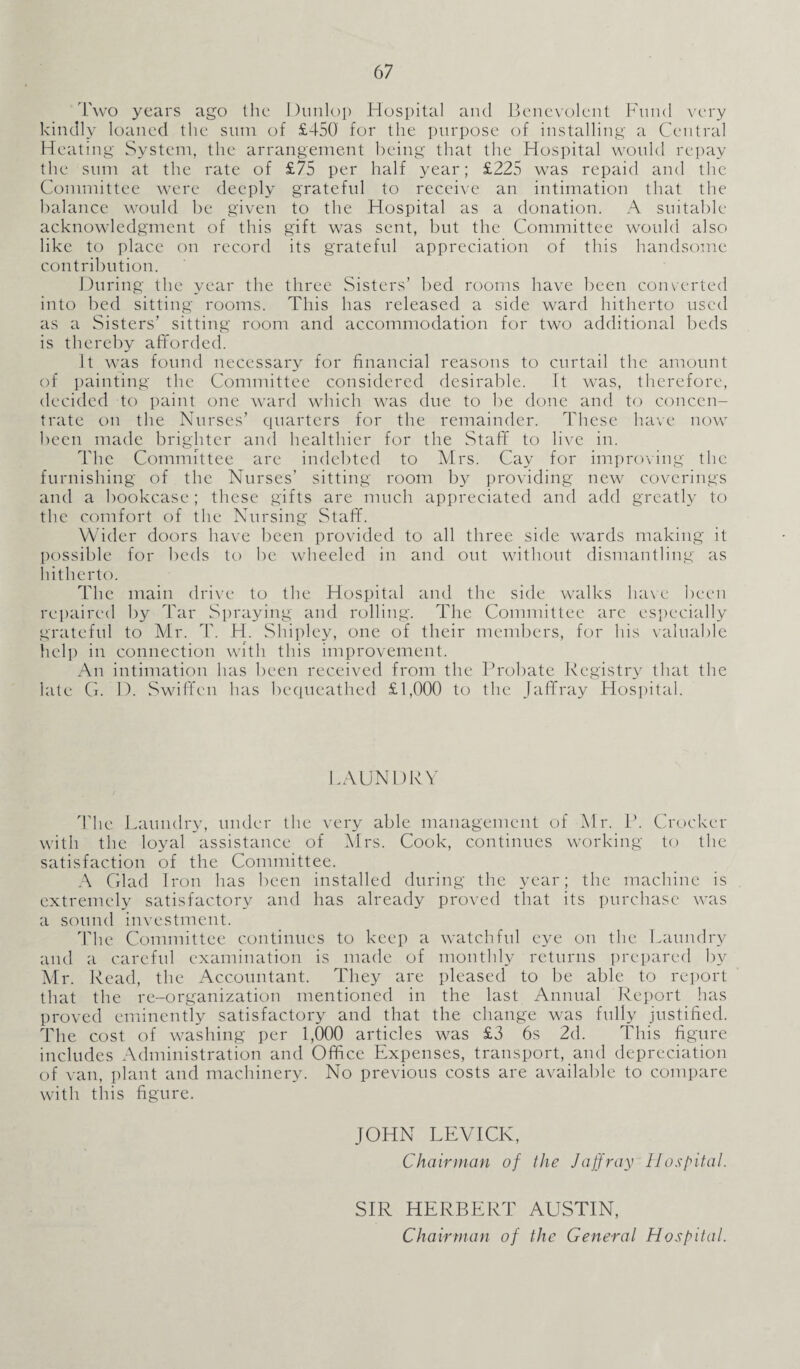 Two years ago the Dunlop Hospital and Benevolent Fund very kindly loaned the sum of £450 for the purpose of installing a Central Heating System, the arrangement being that the Hospital would repay the sum at the rate of £75 per half year; £225 was repaid and the Committee were deeply grateful to receive an intimation that the balance would be given to the Hospital as a donation. A suitable acknowledgment of this gift was sent, but the Committee would also like to place on record its grateful appreciation of this handsome contribution. During the year the three Sisters’ bed rooms have been converted into bed sitting rooms. This has released a side ward hitherto used as a Sisters’ sitting room and accommodation for two additional beds is thereby afforded. It was found necessary for financial reasons to curtail the amount of painting the Committee considered desirable. It was, therefore, decided to paint one ward which was due to be done and to concen¬ trate on the Nurses’ quarters for the remainder. These have now been made brighter and healthier for the Staff to live in. The Committee are indebted to Mrs. Cay for improving the furnishing of the Nurses’ sitting room by providing new coverings and a bookcase; these gifts are much appreciated and add greatly to the comfort of the Nursing Staff. Wider doors have been provided to all three side wards making it possible for beds to be wheeled in and out without dismantling as hitherto. The main drive to the Hospital and the side walks have been repaired by Tar Spraying and rolling. The Committee arc especially grateful to Mr. T. H. Shipley, one of their members, for his valuable help in connection with this improvement. An intimation has been received from the Probate Registry that the late G. D. Swiffen has bequeathed £1,000 to the Jaffray Hospital. LAUNDRY The Laundry, under the very able management of Mr. P. Crocker with the loyal assistance of Mrs. Cook, continues working to the satisfaction of the Committee. A Glad Iron has been installed during the year; the machine is extremely satisfactory and has already proved that its purchase was a sound investment. The Committee continues to keep a watchful eye on the Laundry and a careful examination is made of monthly returns prepared by Mr. Read, the Accountant. They are pleased to be able to report that the re-organization mentioned in the last Annual Report has proved eminently satisfactory and that the change was fully justified. The cost of washing per 1,000 articles was £3 6s 2d. This figure includes Administration and Office Expenses, transport, and depreciation of van, plant and machinery. No previous costs are available to compare with this figure. JOHN LEVICIv, Chairman of the Jaffray Hospital. SIR HERBERT AUSTIN, Chairman of the General Hospital.