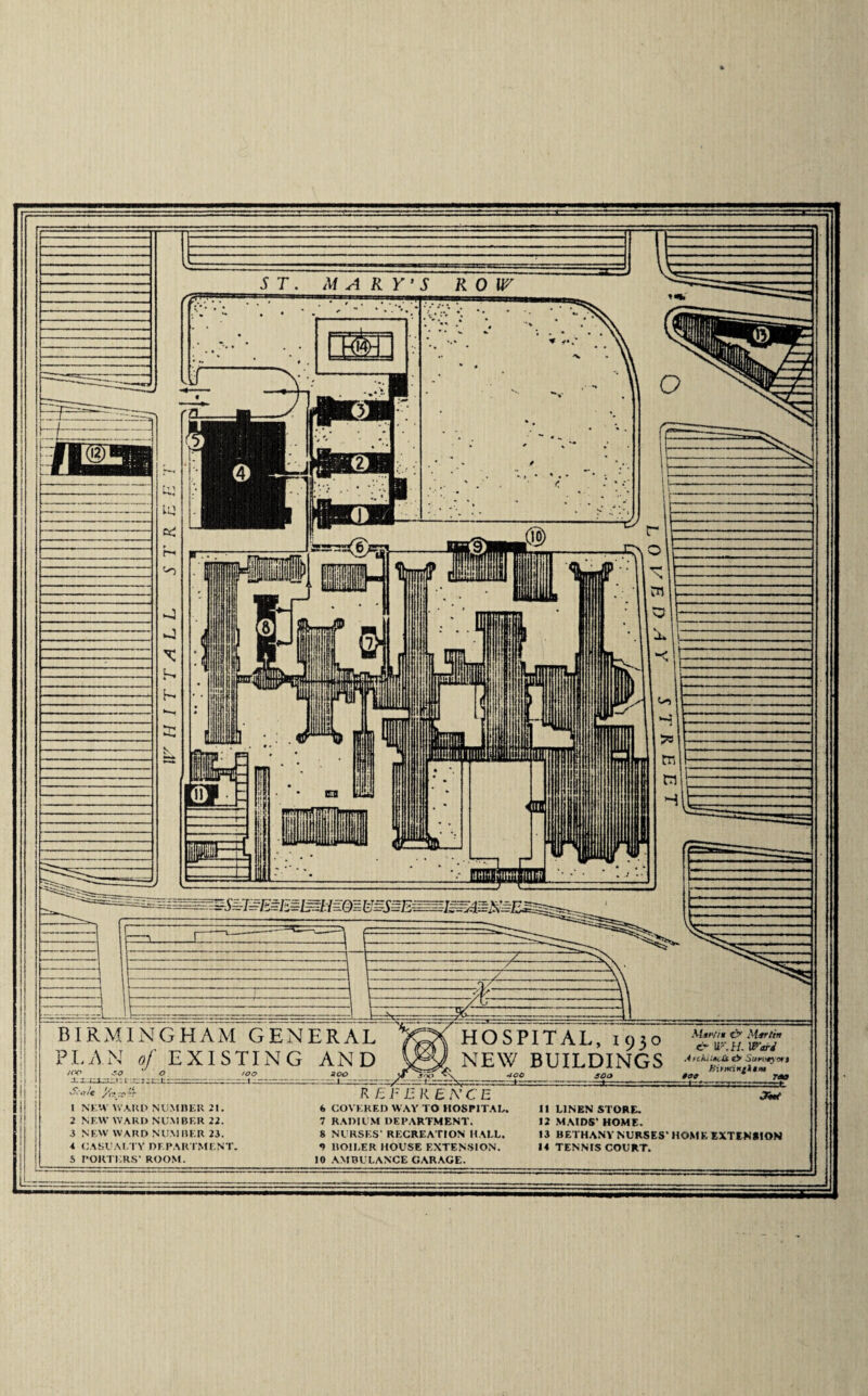 ST. MARY’S ROW BIRMINGHAM GENERAL PLAN of EXISTING AND too JOO 'O ' o sZ/c yf'k ' 1 NEW WARD NUMBER 21. 2 NEW WARD NUMBER 22. 3 NEW WARD NUMBER 23. 4 CASUALTY DEPARTMENT. 5 PORTERS’ ROOM. 200 HOSPITAL, 1930 NEW BUILDINGS Mir//* v>‘ Merlin & W.IL lFori AvckiitkJk €> Survey m-$ Birmint Atm *30 TOO R E F E R E A’ C E 6 COVERED WAY TO HOSPITAL. 7 RADIUM DEPARTMENT. 8 NURSES’ RECREATION HALL. 0 BOILER HOUSE EXTENSION. 10 AMBULANCE GARAGE. Ji*t 11 LINEN STORE. 12 MAIDS’ HOME. 13 BETHANY NURSES’ HOME EXTENSION 14 TENNIS COURT.