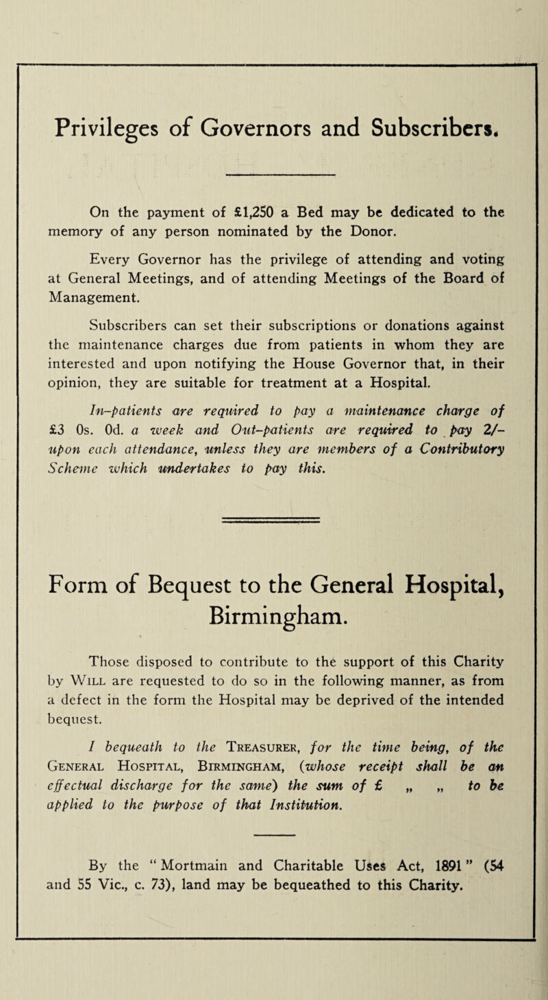 Privileges of Governors and Subscribers. On the payment of £1,250 a Bed may be dedicated to the memory of any person nominated by the Donor. Every Governor has the privilege of attending and voting at General Meetings, and of attending Meetings of the Board of Management. Subscribers can set their subscriptions or donations against the maintenance charges due from patients in whom they are interested and upon notifying the House Governor that, in their opinion, they are suitable for treatment at a Hospital. In-patients are required to pay a maintenance charge of £3 Os. Od. a week and Out-patients are required to pay 2/- upon each attendance, unless they are members of a Contributory Scheme zvhich undertakes to pay this. Form of Bequest to the General Hospital, Birmingham. » Those disposed to contribute to the support of this Charity by Will are requested to do so in the following manner, as from a defect in the form the Hospital may be deprived of the intended bequest. I bequeath to the Treasurer, for the time being, of the General Hospital, Birmingham, (whose receipt shall be an effectual discharge for the same) the sum of £ „ „ to be applied to the purpose of that Institution. By the “ Mortmain and Charitable Uses Act, 1891 ” (54 and 55 Vic., c. 73), land may be bequeathed to this Charity.