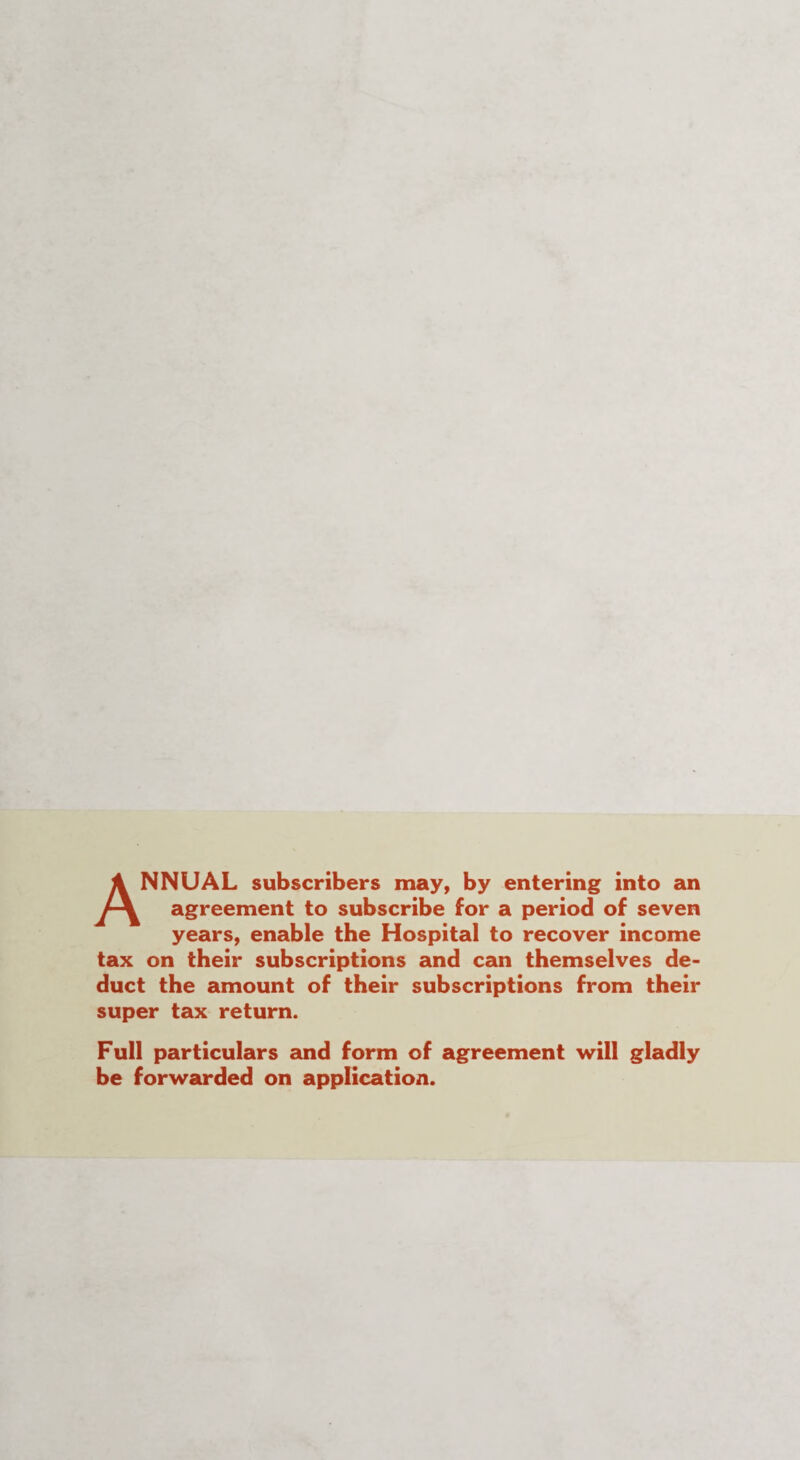 ANNUAL subscribers may, by entering into an agreement to subscribe for a period of seven years, enable the Hospital to recover income tax on their subscriptions and can themselves de¬ duct the amount of their subscriptions from their super tax return. Full particulars and form of agreement will gladly be forwarded on application.