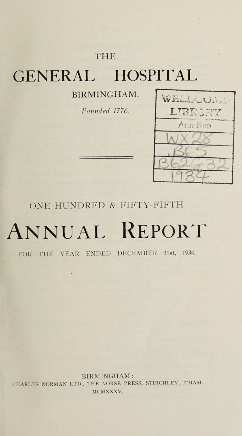 THE GENERAL HOSPITAL BIRMINGHAM. Founded 1776. V v w c, y \ „ ... \_J> £ V ^ ^ !r- “r™v,v ** ' • -1 i. AnnTep J E 4 j V ^ ' ■ L D ! ■ ONE HUNDRED & FIFTY-FIFTH Annual Report FOR THE YEAR ENDED DECEMBER 31st, 1934. BIRMINGHAM : CHARLES NORMAN LTD., THE NORSE PRESS, STIRCHLEY, I’.’HAM, MCMXNXV.