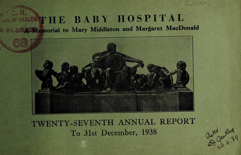 A 20 41114 HE BABY HOSPITAL orial to Mary Middleton and Margaret MacDonald TWENTY-SEVENTH ANNUAL REPORT To 31st December, 1938
