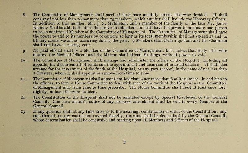 8. The Committee of Management shall meet at least once monthly unless otherwise decided. It shall consist of not less than io nor more than 25 members, which number shall include the Honorary Officers. In addition to this number, Mr. J. S. Middleton, and a member of the family of the late Mr. James Ramsay MacDonald shall either themselves be Members, or shall have the power to nominate one person to be an additional Member of the Committee of Management. The Committee of Management shall have the power to add to its numbers by co-option, so long as its total membership shall not exceed 27 and to fill any casual vacancies occurring during the year. 7 Members shall form a quoram and the Chairman shall not have a casting vote. 9. No paid official shall be a Member of the Committee of Management, but, unless that Body otherwise desires, the Medical Officers and the Matron shall attend Meetings, without power to vote. 10. The Committee of Management shall manage and administer the affairs of the Hospital, including all appeals, the disbursement of funds and the appointment and dismissal of salaried officials. It shall also arrange for the investment of the funds of the Hospital, or any part thereof, in the name of not less than 2 Trustees, whom it shall appoint or remove from time to time. 11. The Committee of Management shall appoint not less than 4 nor more than 6 of its number, in addition to the officers, to form a House Committee to deal with such of the work of the Hospital as the Committee of Management may from time to time prescribe. The House Committee shall meet at least once fort¬ nightly, unless otherwise decided. 12. The Constitution of the Hospital shall not be amended except by Special Resolution of the General Council. One clear month’s notice of any proposed amendment must be sent to every Member of the General Council. 13. If any question shall at any time arise as to the meaning, construction or effect of the Constitution, any rule thereof, or any matter not covered thereby, the same shall be determined by the General Council, whose determination shall be conclusive and binding upon all Members and Officers of the Hospital.