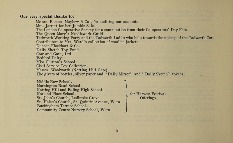 Our very special thanks to: Messrs. Barton, Mayhew & Co., for auditing our accounts. Mrs. Jarrett for her Jumble Sale. The London Co-operative Society for a contribution from their Co-operators’ Day Fete. The Queen Mary’s Needlework Guild. Tadworth Working Party and the Tadworth Ladies who help towards the upkeep of the Tadworth Cot. Contributors to Mrs. Ward’s collection of woollen jackets. Duncan Flockhart & Co. Daily Sketch Toy Fund. Cow and Gate, Ltd. Bedford Dairy. Miss Clutton’s School. Civil Service Toy Collection. Messrs. Woolworth (Notting Hill Gate). The givers of bottles, silver paper and “Daily Mirror’’ and “Daily Sketch’’ tokens. Middle Row School. Mornington Road School. Notting Hill and Ealing High School. Norland Place School. St. John’s Church, Ladbroke Grove. St. Helen’s Church, St. Quintin Avenue, W.io. Buckingham Terrace School. Community Centre Nursery School, W.io. for Harvest Festival Offerings.