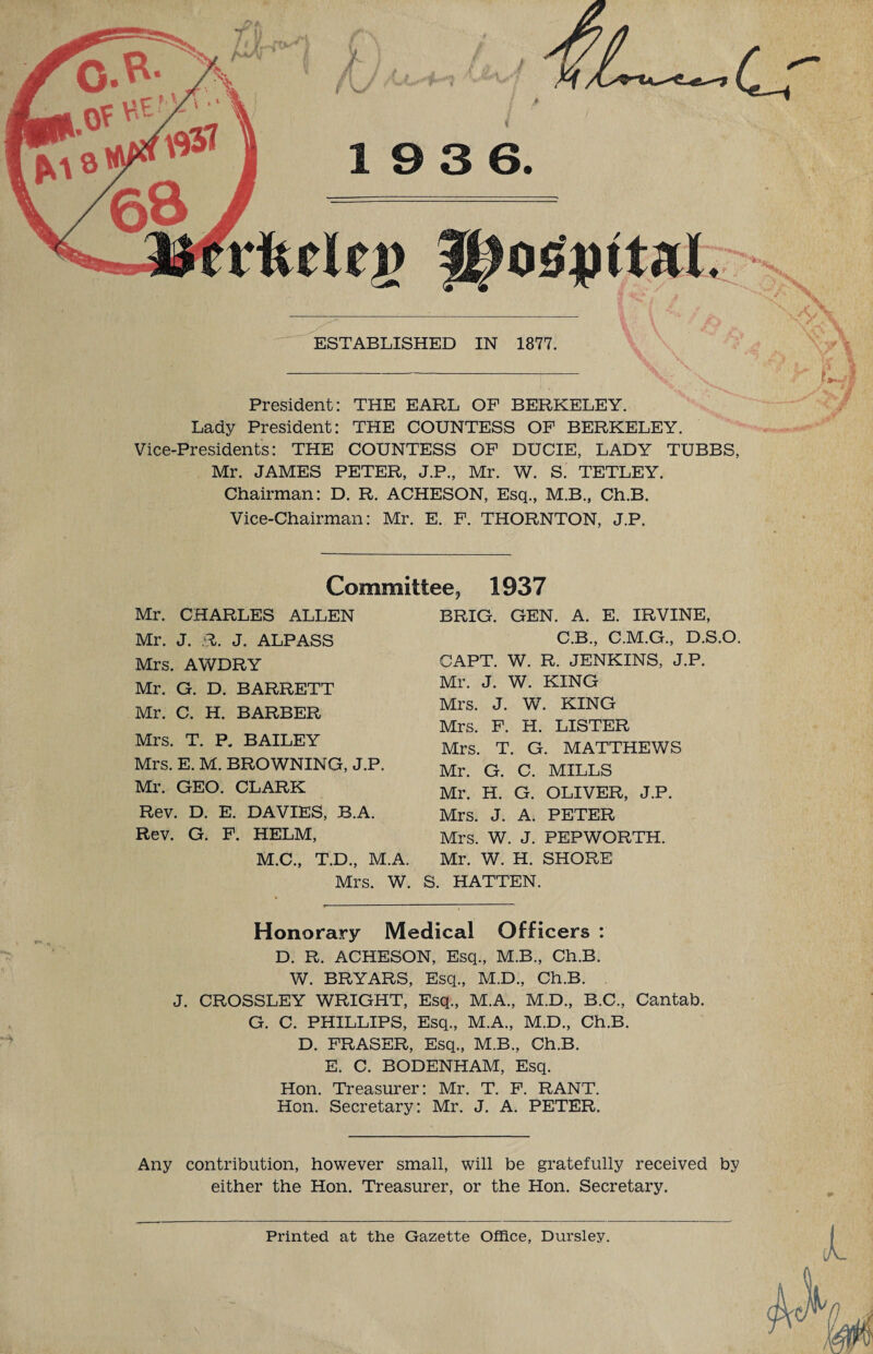 osiiital. ESTABLISHED IN 1877. President: THE EARL OF BERKELEY. Lady President: THE COUNTESS OF BERKELEY. Vice-Presidents: THE COUNTESS OF DUCIE, LADY TUBBS, Mr. JAMES PETER, J.P., Mr. W. S. TETLEY. Chairman: D. R. A.CHESON, Esq., M.B., Ch.B. Vice-Chairman: Mr. E. F. THORNTON, J.P. LJ Committee, 1937 Mr. CHARLES ALLEN Mr. J. R. J. ALPASS Mrs. AWDRY Mr. G. D. BARRETT Mr. C. H. BARBER Mrs. T. P. BAILEY Mrs. E. M. BROWNING, J.P. Mr. GEO. CLARK Rev. D. E. DAVIES, B.A. Rev. G. F. HELM, M.C., T.D., M.A. BRIG. GEN. A. E. IRVINE, C.B., C.M.G., D.S.O. CAPT. W. R. JENKINS, J.P. Mr. J. W. KING Mrs. J. WT. KING Mrs. F. H. LISTER Mrs. T. G. MATTHEWS Mr. G. C. MILLS Mr. H. G. OLIVER, J.P. Mrs. J. A. PETER Mrs. W. J. PEPWORTH. Mr. W. H. SHORE Mrs. W. S. HATTEN. Honorary Medical Officers : D. R. ACHESON, Esq., M.B., Ch.B. W. BRYARS, Esq., M.D., Ch.B. J. CROSSLEY WRIGHT, Esq., M.A., M.D., B.C., Cantab. G. C. PHILLIPS, Esq., M.A., M.D., Ch.B. D. FRASER, Esq., M.B., Ch.B. E. C. BODENHAM, Esq. Hon. Treasurer: Mr. T. F. RANT. Hon. Secretary: Mr. J. A. PETER. Any contribution, however small, will be gratefully received by either the Hon. Treasurer, or the Hon. Secretary. Printed at the Gazette Office, Dursley. f