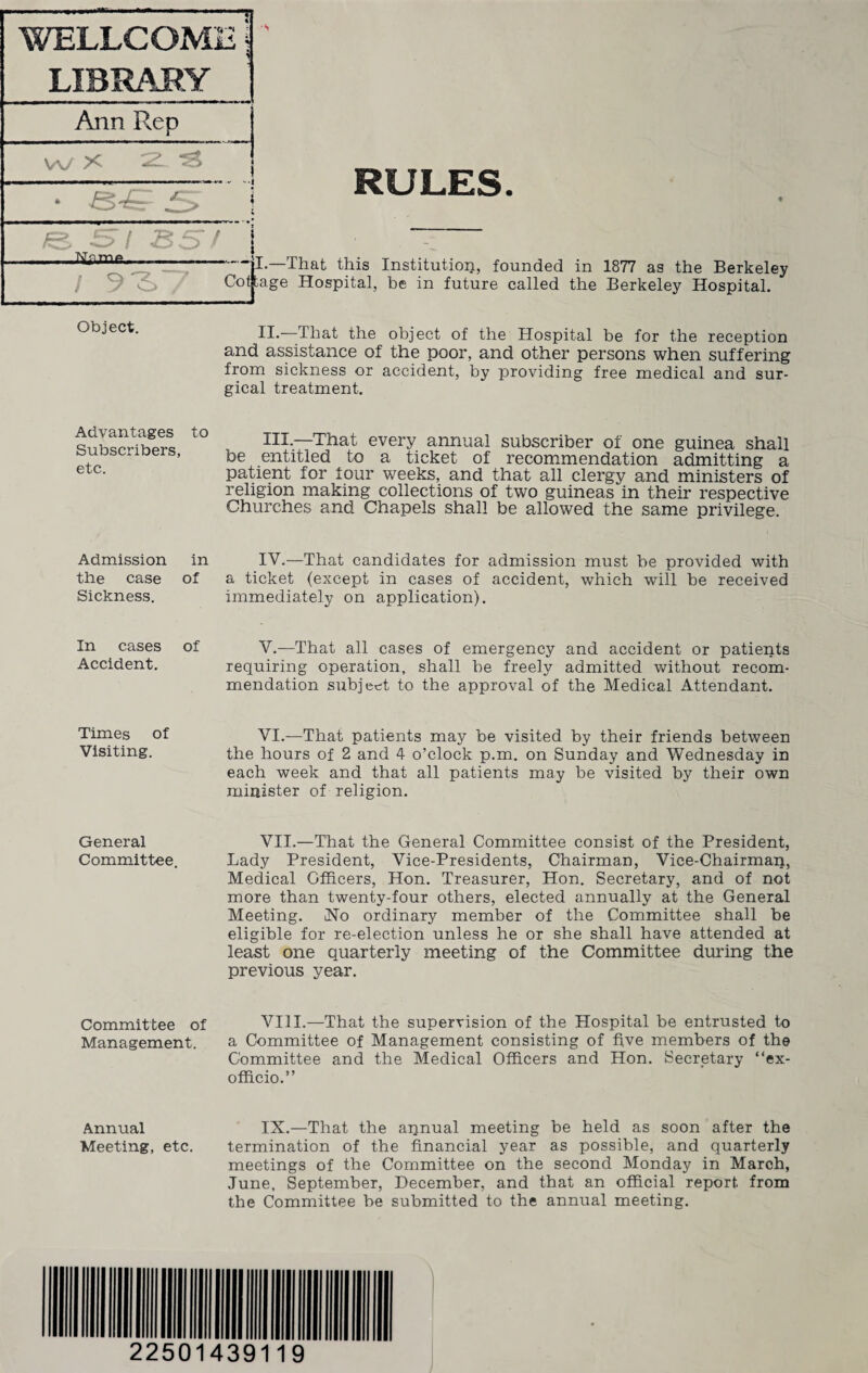 WELLCOME | LIBRARY Ann Rep w X 2L.. e 57 . ss 9^ RULES ~~HI.-That this Institution, founded in 1877 as the Berkeley Cotjtage Hospital, be in future called the Berkeley Hospital. Object. II.—That the object of the Hospital be for the reception and assistance of the poor, and other persons when suffering from sickness or accident, by providing free medical and sur¬ gical treatment. Advantages to Subscribers, etc. Admission in the case of Sickness. In cases of Accident. Times of Visiting. III. —That every annual subscriber of one guinea shall be entitled to a ticket of recommendation admitting a patient for four weeks, and that all clergy and ministers of religion making collections of two guineas in their respective Churches and Chapels shall be allowed the same privilege. IV. —That candidates for admission must be provided with a ticket (except in cases of accident, which will be received immediately on application). V. —That all cases of emergency and accident or patients requiring operation, shall be freely admitted without recom¬ mendation subject to the approval of the Medical Attendant. VI.—That patients may be visited by their friends between the hours of 2 and 4 o’clock p.m. on Sunday and Wednesday in each week and that all patients may be visited by their own minister of religion. General VII.—That the General Committee consist of the President, Committee. Lady President, Vice-Presidents, Chairman, Vice-Chairman, Medical Officers, Hon. Treasurer, Hon. Secretary, and of not more than twenty-four others, elected annually at the General Meeting. No ordinary member of the Committee shall be eligible for re-election unless he or she shall have attended at least one quarterly meeting of the Committee during the previous year. Committee of VIII.—That the supervision of the Hospital be entrusted to Management. a Committee of Management consisting of five members of the Committee and the Medical Officers and Hon. Secretary “ex- officio.” Annual IX.—That the annual meeting be held as soon after the Meeting, etc. termination of the financial year as possible, and quarterly meetings of the Committee on the second Monday in March, June, September, December, and that an official report from the Committee be submitted to the annual meeting. \ 22501439119