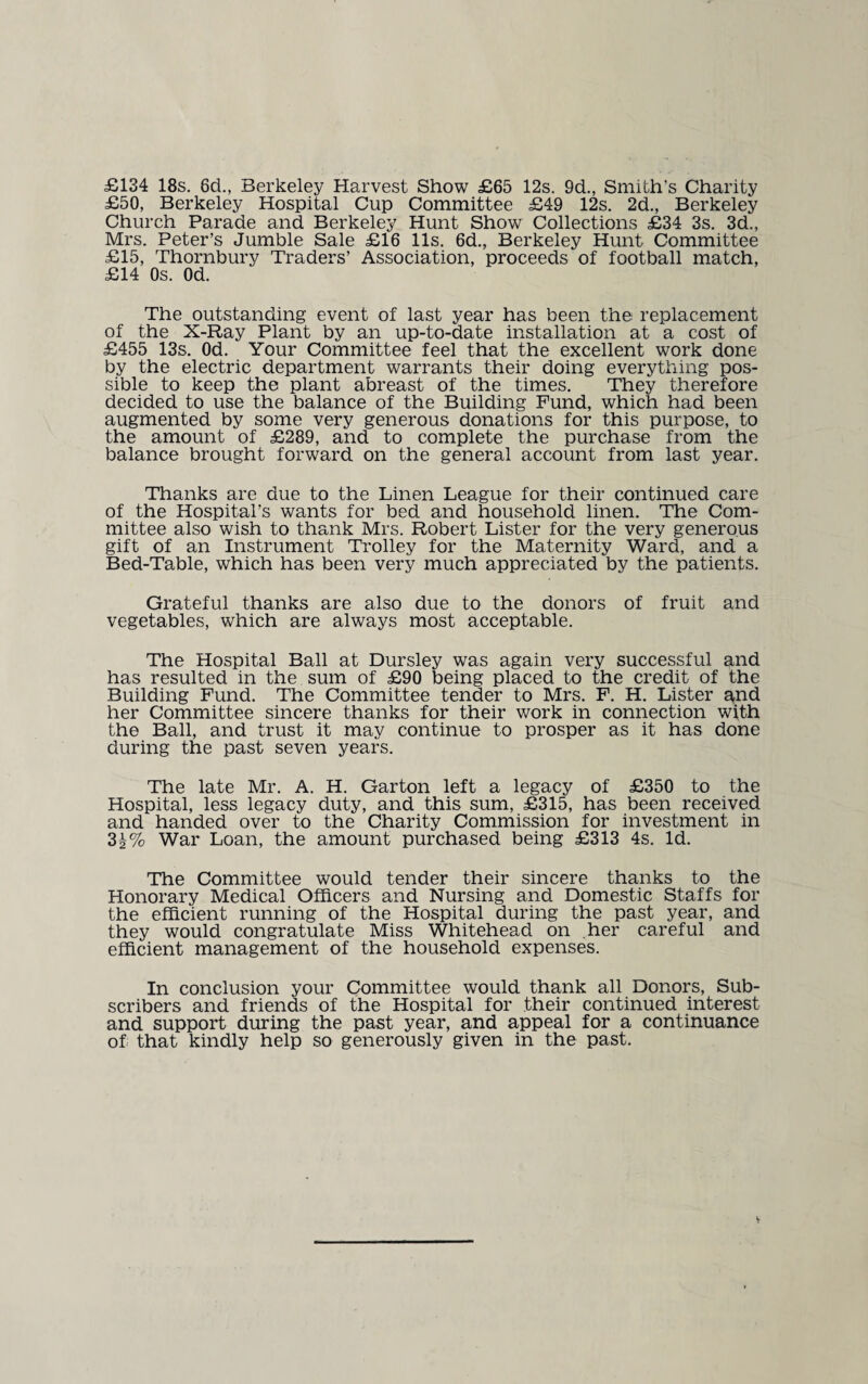 £134 18s. 6d., Berkeley Harvest Show £65 12s. 9d., Smith’s Charity £50, Berkeley Hospital Cup Committee £49 12s. 2d., Berkeley Church Parade and Berkeley Hunt Show Collections £34 3s. 3d., Mrs. Peter’s Jumble Sale £16 11s. 6d., Berkeley Hunt Committee £15, Thornbury Traders’ Association, proceeds of football match, £14 Os. Od. The outstanding event of last year has been the; replacement of the X-Ray Plant by an up-to-date installation at a cost of £455 13s. Od. Your Committee feel that the excellent work done by the electric department warrants their doing everything pos¬ sible to keep the plant abreast of the times. They therefore decided to use the balance of the Building Fund, which had been augmented by some very generous donations for this purpose, to the amount of £289, and to complete the purchase from the balance brought forward on the general account from last year. Thanks are due to the Linen League for their continued care of the Hospital’s wants for bed and household linen. The Com¬ mittee also wish to thank Mrs. Robert Lister for the very generous gift of an Instrument Trolley for the Maternity Ward, and a Bed-Table, which has been very much appreciated by the patients. Grateful thanks are also due to the donors of fruit and vegetables, which are always most acceptable. The Hospital Ball at Dursley was again very successful and has resulted in the sum of £90 being placed to the credit of the Building Fund. The Committee tender to Mrs. F. H. Lister and her Committee sincere thanks for their work in connection with the Ball, and trust it may continue to prosper as it has done during the past seven years. The late Mr. A. H. Garton left a legacy of £350 to the Hospital, less legacy duty, and this sum, £315, has been received and handed over to the Charity Commission for investment in 3i% War Loan, the amount purchased being £313 4s. Id. The Committee would tender their sincere thanks to the Honorary Medical Officers and Nursing and Domestic Staffs for the efficient running of the Hospital during the past year, and they would congratulate Miss Whitehead on her careful and efficient management of the household expenses. In conclusion your Committee would thank all Donors, Sub¬ scribers and friends of the Hospital for their continued interest and support during the past year, and appeal for a continuance of that kindly help so generously given in the past.
