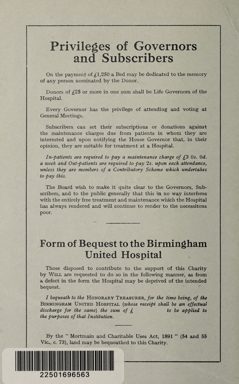 Privileges of Governors and Subscribers On the payment of 1,250 a Bed may be dedicated to the memory of any person nominated by the Donor. Donors of £1S or more in one sum shall be Life Governors of the Hospital. Every Governor has the privilege of attending and voting at General Meetings. Subscribers can set their subscriptions or donations against the maintenance charges due from patients in whom they are interested and upon notifying the House Governor that, in their opinion, they are suitable for treatment at a Hospital. In-patients are required to pay a maintenance charge of £3 Os. 0d. a week and Out-patients are required to pay 2s. upon each attendance, unless they are members of a Contributory Scheme which undertakes to pay this. The Board wish to make it quite clear to the Governors, Sub¬ scribers, and to the public generally that this in no way interferes with the entirely free treatment and maintenance which the Hospital has always rendered and will continue to render to the necessitous poor. Form of Bequest to the Birmingham United Hospital Those disposed to contribute to the support of this Charity by Will are requested to do so in the following manner, as from a defect in the form the Hospital may be deprived of the intended bequest. I bequeath to the Honorary Treasurer, for the time being, of the Birmingham United Hospital (whose receipt shall be an effectual discharge for the same) the sum of £ to be applied to the purposes of that Institution. By the “ Mortmain and Charitable Uses Act, 1891 ” (54 and 55 Vic., c. 73), land may be bequeathed to this Charity. 22501696563