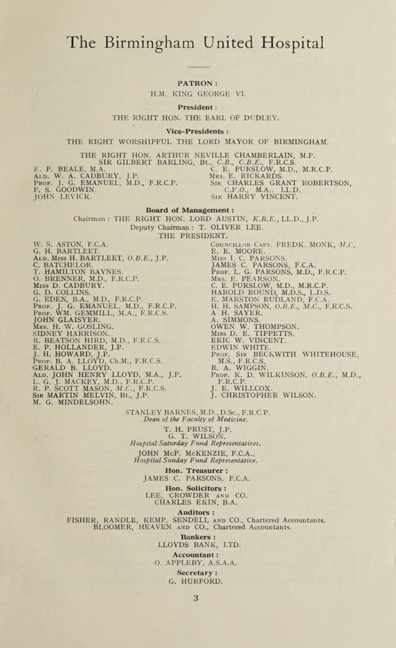The Birmingham United Hospital PATRON: H.M. KING GEORGE VI. President: THE RIGHT HON. THE EARL OF DUDLEY. Vice-Presidents : THE RIGHT WORSHIPFUL THE LORD MAYOR OF BIRMINGHAM. THE RIGHT HON. ARTHUR NEVILLE CHAMBERLAIN, M.P. SIR GILBERT BARLING, Bt., C.B., C.B.E., F.R.C.S. E. P. BEALE, M.A. C. E. PURSLOW, M.D., M.R.C.P. Ald. W. A. CADBURY, J.P. Mrs. E. RICKARDS. Prof. J. G. EMANUEL, M.D., F.R.C.P. Sir CHARLES GRANT ROBERTSON, F. S. GOODWIN. C.V.O., M.A.. LL.D. JOHN LEVICK. Sir HARRY VINCENT. Board of Management: Chairman: THE RIGHT HON. LORD AUSTIN, K.B.E., LL.D., J.P. Deputy Chairman: T. OLIVER LEE. THE PRESIDENT. W. S. ASTON, F.C.A. G. H. BARTLEET. Ald. Miss H. BARTLEET, O.B.E., J.P. C. BATCHELOR. T. HAMILTON BAYNES. O. BRENNER, M.D., F.R.C.P. Miss D. CADBURY. G. D. COLLINS. G. EDEN, B.A., M.D., F.R.C.P. Prof. J. G. EMANUEL, M.D., F.R.C.P. Prof. WM. GEMMILL, M.A., F.R.C.S. JOHN GLAISYER. Mrs. H. W. GOSLING. SIDNEY HARRISON. R. BEATSON HIRD, M.D., F.R.C.S. E. P. HOLLANDER, J.P. J. H. HOWARD, J.P. Prof. B. A. LLOYD, Ch.M., F.R.C.S. GERALD B. LLOYD. Ald. JOHN HENRY LLOYD, M.A., J.P. L. G. J. MACKEY, M.D., F.R.C.P. R. P. SCOTT MASON, M.C., F.R.C.S. Sir MARTIN MELVIN, Bt., J.P. M. G. MINDELSOHN. Councillor Capt. FREDK. MONK, M.C. E. E. MOORE. Miss I. C. PARSONS. JAMES C. PARSONS, F.C.A. Prof. L. G. PARSONS, M.D., F.R.C.P. Mrs. E. PEARSON. C. E. PURSLOW, M.D., M.R.C.P. HAROLD ROUND, M.D.S., L.D.S. E. MARSTON RUDLAND, F.C.A. H. H. SAMPSON, O.B.E., M.C., F.R.C.S. A H. SAYER. A. SIMMONS. OWEN W. THOMPSON. Miss D. E. TIPPETTS. ERIC W. VINCENT. EDWIN WHITE. Prof. Sir BECKWITH WHITEHOUSE, M.S., F.R.C.S. R. A. WIGGIN. Prof. K. D. WILKINSON, O.B.E., M.D., F.R.C.P. J. E. WILLCOX. J. CHRISTOPHER WILSON. STANLEY BARNES, M.D., D.Sc., F.R.C.P. Dean of the Faculty of Medicine. T. H. PRUST, J.P. G. T. WILSON. Hospital Saturday Fund Representatives. JOHN McP. McKENZIE, F.C.A., Hospital Sunday Fund Representative. Hon. Treasurer : JAMES C. PARSONS, F.C.A. Hon. Solicitors : LEE, CROWDER and CO. CHARLES EKIN, B.A. Auditors : FISHER, RANDLE, KEMP, SENDELL and CO., Chartered Accountants. BLOOMER, HEAVEN and CO., Chartered Accountants. Bankers : LLOYDS BANK, LTD. Accountant: O. APPLEBY, A.S.A.A. Secretary : G. HURFORD.