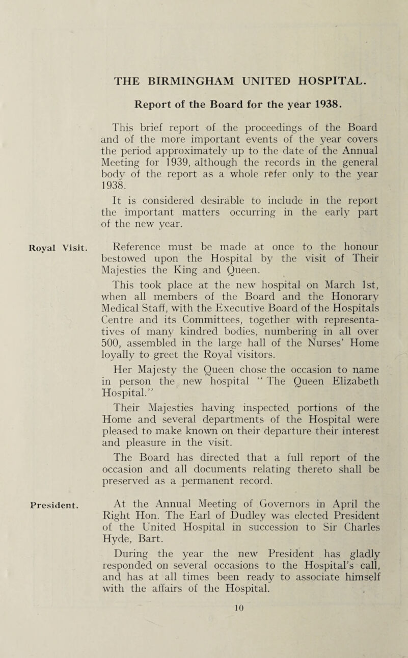 Royal Visit. President. THE BIRMINGHAM UNITED HOSPITAL. Report of the Board for the year 1938. This brief report of the proceedings of the Board and of the more important events of the year covers the period approximately up to the date of the Annual Meeting for 1939, although the records in the general body of the report as a whole refer only to the year 1938. It is considered desirable to include in the report the important matters occurring in the earl} part of the new year. Reference must be made at once to the honour bestowed upon the Hospital by the visit of Their Majesties the King and Queen. This took place at the new hospital on March 1st, when all members of the Board and the Honorary Medical Staff, with the Executive Board of the Hospitals Centre and its Committees, together with representa¬ tives of many kindred bodies, numbering in all over 500, assembled in the large hall of the Nurses’ Home loyally to greet the Royal visitors. Her Majesty the Queen chose the occasion to name in person the new hospital “ The Queen Elizabeth Hospital.” Their Majesties having inspected portions of the Home and several departments of the Hospital were pleased to make known on their departure their interest and pleasure in the visit. The Board has directed that a full report of the occasion and all documents relating thereto shall be preserved as a permanent record. At the Annual Meeting of Governors in April the Right Hon. The Earl of Dudley was elected President of the United Hospital in succession to Sir Charles Hyde, Bart. During the year the new President has gladly responded on several occasions to the Hospital’s call, and has at all times been ready to associate himself with the affairs of the Hospital.
