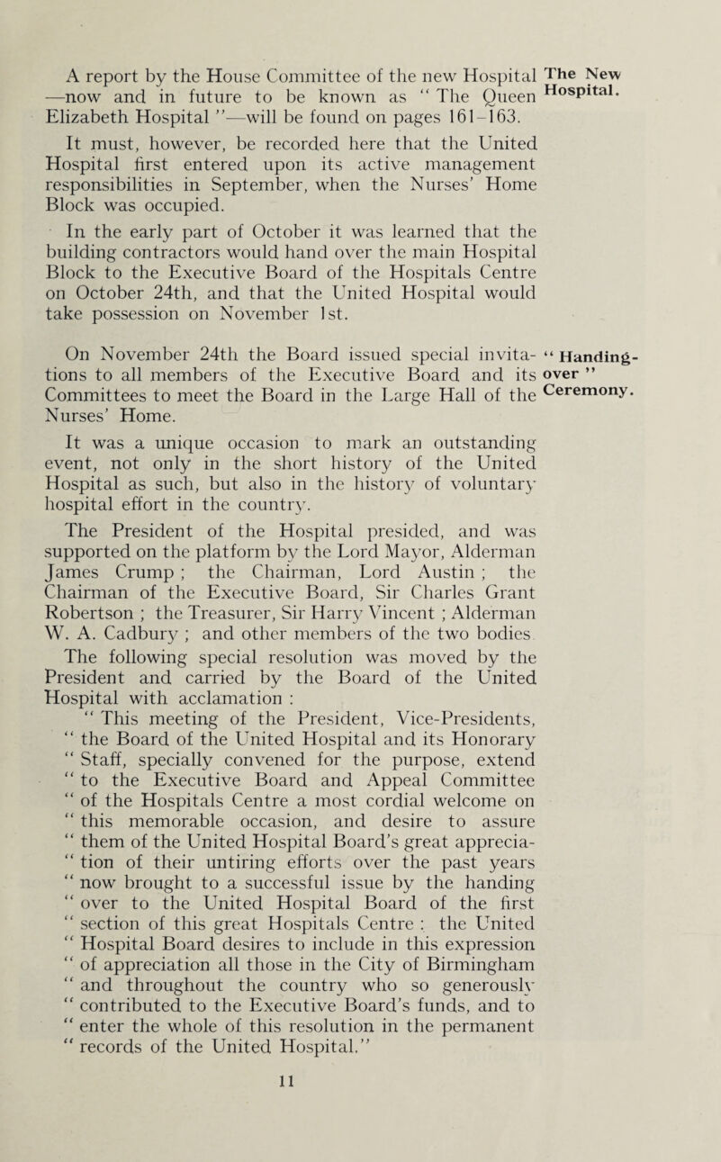 A report by the House Committee of the new Hospital the New —now and in future to be known as “ The Queen HosPital- Elizabeth Hospital ”—will be found on pages 161-163. It must, however, be recorded here that the United Hospital first entered upon its active management responsibilities in September, when the Nurses’ Home Block was occupied. In the early part of October it was learned that the building contractors would hand over the main Hospital Block to the Executive Board of the Hospitals Centre on October 24th, and that the United Hospital would take possession on November 1st. On November 24th the Board issued special invita- “ Handing- tions to all members of the Executive Board and its over ” Committees to meet the Board in the Large Hall of the Ceremony. Nurses’ Home. It was a unique occasion to mark an outstanding event, not only in the short history of the United Hospital as such, but also in the history of voluntary hospital effort in the country. The President of the Hospital presided, and was supported on the platform by the Lord Mayor, Alderman James Crump ; the Chairman, Lord Austin ; the Chairman of the Executive Board, Sir Charles Grant Robertson ; the Treasurer, Sir Harry Vincent ; Alderman W. A. Cadbury ; and other members of the two bodies The following special resolution was moved by the President and carried by the Board of the United Hospital with acclamation : “ This meeting of the President, Vice-Presidents, “ the Board of the Lhiited Hospital and its Honorary “ Staff, specially convened for the purpose, extend “ to the Executive Board and Appeal Committee “ of the Hospitals Centre a most cordial welcome on “ this memorable occasion, and desire to assure “ them of the United Hospital Board’s great apprecia¬ tion of their untiring efforts over the past years “ now brought to a successful issue by the handing “ over to the United Hospital Board of the first “ section of this great Hospitals Centre : the United “ Hospital Board desires to include in this expression “ of appreciation all those in the City of Birmingham “ and throughout the country who so generously “ contributed to the Executive Board’s funds, and to “ enter the whole of this resolution in the permanent “ records of the United Hospital.”