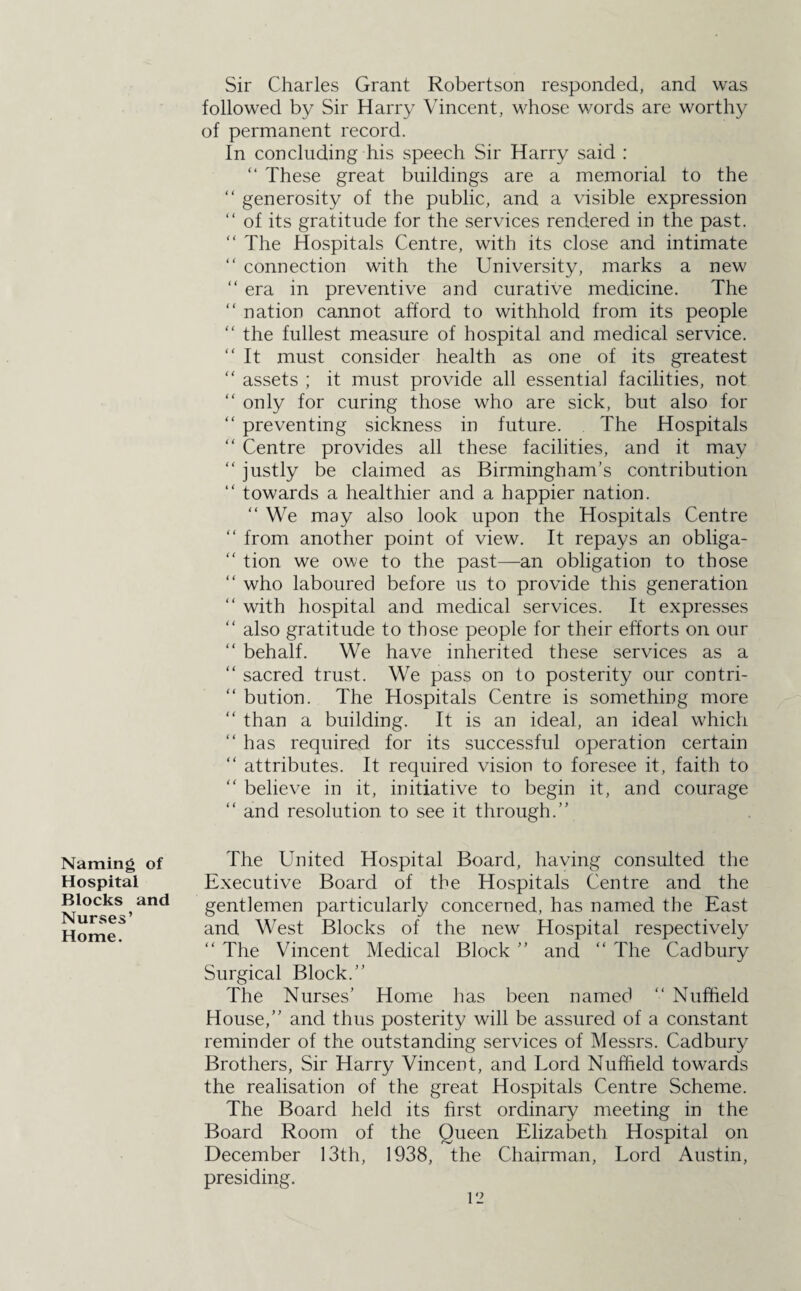 Sir Charles Grant Robertson responded, and was followed by Sir Harry Vincent, whose words are worthy of permanent record. In concluding his speech Sir Harry said : “ These great buildings are a memorial to the “ generosity of the public, and a visible expression “ of its gratitude for the services rendered in the past. “ The Hospitals Centre, with its close and intimate “ connection with the University, marks a new “ era in preventive and curative medicine. The “ nation cannot afford to withhold from its people “ the fullest measure of hospital and medical service. “ It must consider health as one of its greatest “ assets ; it must provide all essential facilities, not “ only for curing those who are sick, but also for “ preventing sickness in future. The Hospitals “ Centre provides all these facilities, and it may “ justly be claimed as Birmingham’s contribution “ towards a healthier and a happier nation. “ We may also look upon the Hospitals Centre “ from another point of view. It repays an obliga- “ tion we owe to the past—an obligation to those “ who laboured before us to provide this generation “ with hospital and medical services. It expresses “ also gratitude to those people for their efforts on our “ behalf. We have inherited these services as a “ sacred trust. We pass on to posterity our contri- “ bution. The Hospitals Centre is something more “ than a building. It is an ideal, an ideal which “ has required for its successful operation certain “ attributes. It required vision to foresee it, faith to “ believe in it, initiative to begin it, and courage “ and resolution to see it through.” Naming of Hospital Blocks and Nurses’ Home. The United Hospital Board, having consulted the Executive Board of the Hospitals Centre and the gentlemen particularly concerned, has named the East and West Blocks of the new Hospital respectively “ The Vincent Medical Block ” and “ The Cadbury Surgical Block.” The Nurses’ Home has been named “ Nuffield House,” and thus posterity will be assured of a constant reminder of the outstanding services of Messrs. Cadbury Brothers, Sir Harry Vincent, and Lord Nuffield towards the realisation of the great Hospitals Centre Scheme. The Board held its first ordinary meeting in the Board Room of the Queen Elizabeth Hospital on December 13th, 1938, the Chairman, Lord Austin, presiding.