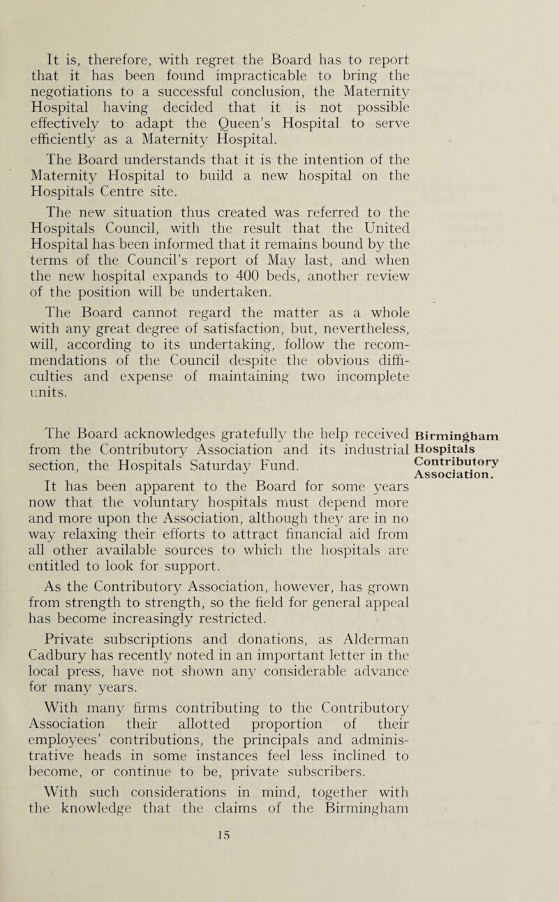 It is, therefore, with regret the Board has to report that it has been found impracticable to bring the negotiations to a successful conclusion, the Maternity Hospital having decided that it is not possible effectively to adapt the Queen’s Hospital to serve efficiently as a Maternity Hospital. The Board understands that it is the intention of the Maternity Hospital to build a new hospital on the Hospitals Centre site. The new situation thus created was referred to the Hospitals Council, with the result that the United Hospital has been informed that it remains bound by the terms of the Council’s report of May last, and when the new hospital expands to 400 beds, another review of the position will be undertaken. The Board cannot regard the matter as a whole with any great degree of satisfaction, but, nevertheless, will, according to its undertaking, follow the recom¬ mendations of the Council despite the obvious diffi¬ culties and expense of maintaining two incomplete units. The Board acknowledges gratefully the help received Birmingham from the Contributory Association and its industrial Hospitals section, the Hospitals Saturday Fund. Contributory r Association. It has been apparent to the Board for some years now that the voluntary hospitals must depend more and more upon the Association, although they are in no way relaxing their efforts to attract financial aid from all other available sources to which the hospitals are entitled to look for support. As the Contributory Association, however, has grown from strength to strength, so the held for general appeal has become increasingly restricted. Private subscriptions and donations, as Alderman Cadbury has recently noted in an important letter in the local press, have not shown any considerable advance for many years. With many firms contributing to the Contributory Association their allotted proportion of their employees’ contributions, the principals and adminis¬ trative heads in some instances feel less inclined to become, or continue to be, private subscribers. With such considerations in mind, together with the knowledge that the claims of the Birmingham