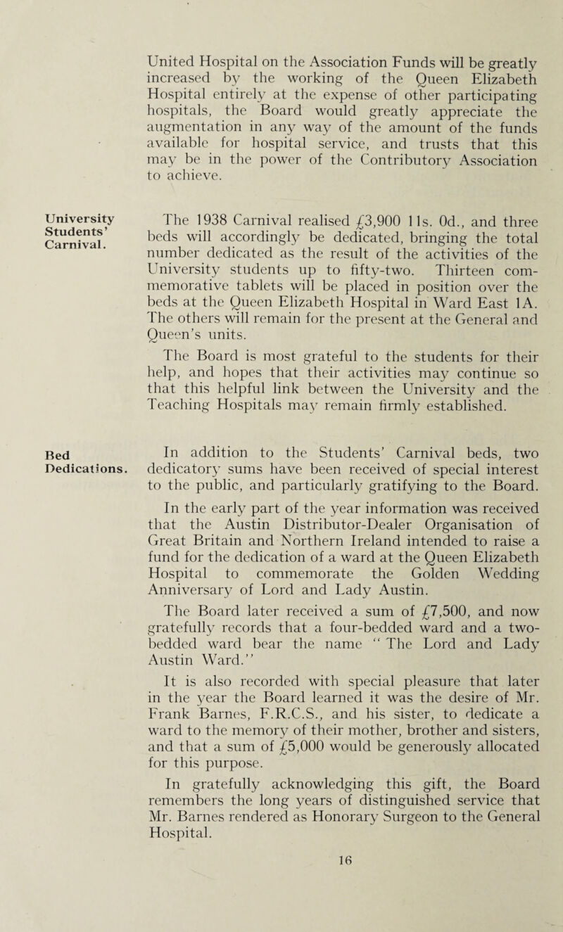 University Students’ Carnival. Bed Dedications. United Hospital on the Association Funds will be greatly increased by the working of the Queen Elizabeth Hospital entirely at the expense of other participating hospitals, the Board would greatly appreciate the augmentation in any way of the amount of the funds available for hospital service, and trusts that this may be in the power of the Contributory Association to achieve. The 1938 Carnival realised £3,900 11s. 0d., and three beds will accordingly be dedicated, bringing the total number dedicated as the result of the activities of the University students up to fifty-two. Thirteen com¬ memorative tablets will be placed in position over the beds at the Queen Elizabeth Hospital in Ward East 1A. The others will remain for the present at the General and Queen’s units. The Board is most grateful to the students for their help, and hopes that their activities may continue so that this helpful link between the University and the Teaching Hospitals may remain firmly established. In addition to the Students’ Carnival beds, two dedicatory sums have been received of special interest to the public, and particularly gratifying to the Board. In the early part of the year information was received that the Austin Distributor-Dealer Organisation of Great Britain and Northern Ireland intended to raise a fund for the dedication of a ward at the Queen Elizabeth Hospital to commemorate the Golden Wedding Anniversary of Lord and Lady Austin. The Board later received a sum of £7,500, and now gratefully records that a four-bedded ward and a two- bedded ward bear the name “ The Lord and Lady Austin Ward.” It is also recorded with special pleasure that later in the year the Board learned it was the desire of Mr. Frank Barnes, F.R.C.S., and his sister, to dedicate a ward to the memory of their mother, brother and sisters, and that a sum of £5,000 would be generously allocated for this purpose. In gratefully acknowledging this gift, the Board remembers the long years of distinguished service that Mr. Barnes rendered as Honorary Surgeon to the General Hospital.