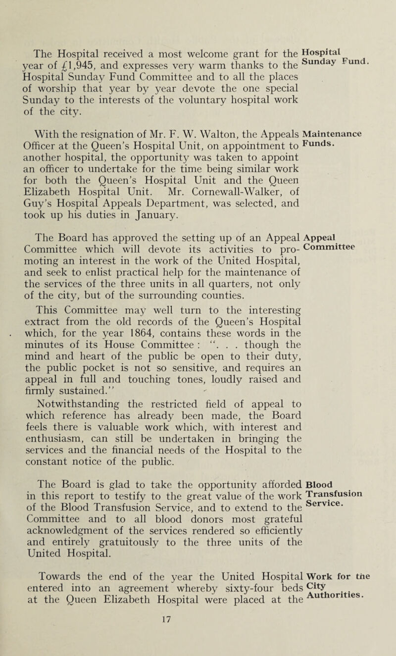 The Hospital received a most welcome grant for the Hospital year of £1,945, and expresses very warm thanks to the Sunday Fund. Hospital Sunday Fund Committee and to all the places of worship that year by year devote the one special Sunday to the interests of the voluntary hospital work of the city. With the resignation of Mr. F. W. Walton, the Appeals Maintenance Officer at the Queen’s Hospital Unit, on appointment to Funds, another hospital, the opportunity was taken to appoint an officer to undertake for the time being similar work for both the Queen’s Hospital Unit and the Queen Elizabeth Hospital Unit. Mr. Cornewall-Walker, of Guy’s Hospital Appeals Department, was selected, and took up his duties in January. The Board has approved the setting up of an Appeal Appeal Committee which will devote its activities to pro- Committee moting an interest in the work of the United Hospital, and seek to enlist practical help for the maintenance of the services of the three units in all quarters, not only of the city, but of the surrounding counties. This Committee may well turn to the interesting extract from the old records of the Queen’s Hospital which, for the year 1864, contains these words in the minutes of its House Committee : . . though the mind and heart of the public be open to their duty, the public pocket is not so sensitive, and requires an appeal in full and touching tones, loudly raised and firmly sustained.” Notwithstanding the restricted held of appeal to which reference has already been made, the Board feels there is valuable work which, with interest and enthusiasm, can still be undertaken in bringing the services and the financial needs of the Hospital to the constant notice of the public. The Board is glad to take the opportunity afforded Blood in this report to testify to the great value of the work Transfusion of the Blood Transfusion Service, and to extend to the Servlce* Committee and to all blood donors most grateful acknowledgment of the services rendered so efficiently and entirely gratuitously to the three units of the United Hospital. Towards the end of the year the United Hospital Work for the entered into an agreement whereby sixty-four beds city at the Queen Elizabeth Hospital were placed at the Author,ties-