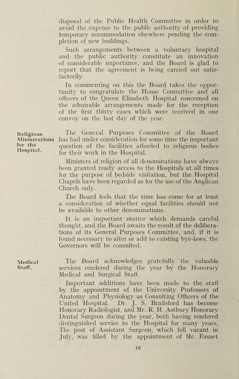 Religious Ministrations for the Hospital. Medical Staff. disposal of the Public Health Committee in order to avoid the expense to the public authority of providing temporary accommodation elsewhere pending the com¬ pletion of new buildings. Such arrangements between a voluntary hospital and the public authority constitute an innovation of considerable importance, and the Board is glad to report that the agreement is being carried out satis¬ factorily. In commenting on this the Board takes the oppor¬ tunity to congratulate the House Committee and all officers of the Queen Elizabeth Hospital concerned on the admirable arrangements made for the reception of the first thirty cases which were received in one convoy on the last day of the year. The General Purposes Committee of the Board has had under consideration for some time the important question of the facilities afforded to religious bodies for their work in the Hospital. Ministers of religion of all denominations have always been granted ready access to the Hospitals at all times for the purpose of bedside visitation, but the Hospital Chapels have been regarded as for the use of the Anglican Church only. The Board feels that the time has come for at least a consideration of whether equal facilities should not be available to other denominations. It is an important matter which demands careful thought, and the Board awaits the result of the delibera¬ tions of its General Purposes Committee, and, if it is found necessary to alter or add to existing bye-laws, the Governors will be consulted. The Board acknowledges gratefully the valuable services rendered during the year by the Honorary Medical and Surgical Staff. Important additions have been made to the staff by the appointment of the University Professors of Anatomy and Physiology as Consulting Officers of the United Hospital. Dr. J. S. Brailsford has become Honorary Radiologist, and Mr. R. H. Astbury Honorary Dental Surgeon during the year, both having rendered distinguished service to the Hospital for many years. The post of Assistant Surgeon, which fell vacant in July, was filled by the appointment of Mr. Fauset
