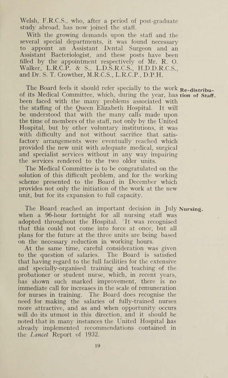 Welsh, F.R.C.S., who, after a period of post-graduate study abroad, has now joined the staff. With the growing demands upon the staff and the several special departments, it was found necessary to appoint an Assistant Dental Surgeon and an Assistant Bacteriologist, and these posts have been filled by the appointment respectively of Mr. R. O. Walker, L.R.C.P. & S., L.D.S.R.C.S., H.D.D.R.C.S., and Dr. S. T. Crowther, M.R.C.S., L.R.C.P., D.P.H. The Board feels it should refer specially to the work Re-distribu- of its Medical Committee, which, during the year, has tion of Staff, been faced with the many problems associated with the staffing of the Queen Elizabeth Hospital. It will be understood that with the many calls made upon the time of members of the staff, not only by the United Hospital, but by other voluntary institutions, it was with difficulty and not without sacrifice that satis¬ factory arrangements were eventually reached which provided the new unit with adequate medical, surgical and specialist services without in any way impairing the services rendered to the two older units. The Medical Committee is to be congratulated on the solution of this difficult problem, and for the working scheme presented to the Board in December which provides not only the initiation of the work at the new unit, but for its expansion to full capacity. The Board reached an important decision in July Nursing, when a 96-hour fortnight for all nursing staff was adopted throughout the Hospital. It was recognised that this could not come into force at once, but all plans for the future at the three units are being based on the necessary reduction in working hours. At the same time, careful consideration was given to the question of salaries. The Board is satisfied that having regard to the full facilities for the extensive and specially-organised training and teaching of the probationer or student nurse, which, in recent years, has shown such marked improvement, there is no immediate call for increases in the scale of remuneration for nurses in training. The Board does recognise the need for making the salaries of fully-trained nurses more attractive, and as and when opportunity occurs will do its utmost in this direction, and it should be noted that in many instances the United Hospital has already implemented recommendations contained in the Lancet Report of 1932.