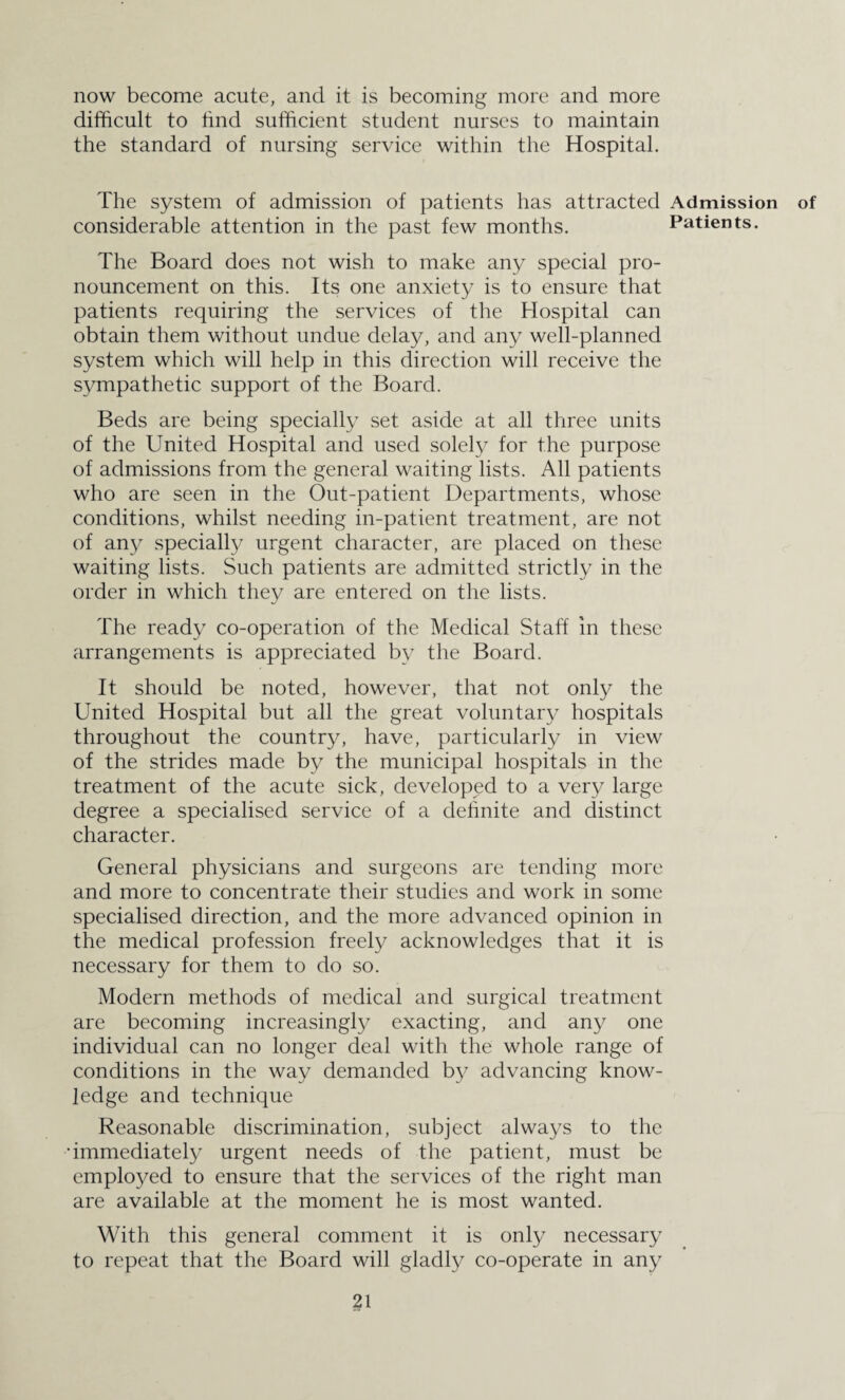 now become acute, and it is becoming more and more difficult to find sufficient student nurses to maintain the standard of nursing service within the Hospital. The system of admission of patients has attracted Admission considerable attention in the past few months. Patients. The Board does not wish to make any special pro¬ nouncement on this. Its one anxiety is to ensure that patients requiring the services of the Hospital can obtain them without undue delay, and any well-planned system which will help in this direction will receive the sympathetic support of the Board. Beds are being specially set aside at all three units of the United Hospital and used solely for the purpose of admissions from the general waiting lists. All patients who are seen in the Out-patient Departments, whose conditions, whilst needing in-patient treatment, are not of any specially urgent character, are placed on these waiting lists. Such patients are admitted strictly in the order in which they are entered on the lists. The ready co-operation of the Medical Staff in these arrangements is appreciated by the Board. It should be noted, however, that not only the United Hospital but all the great voluntary hospitals throughout the country, have, particularly in view of the strides made by the municipal hospitals in the treatment of the acute sick, developed to a very large degree a specialised service of a definite and distinct character. General physicians and surgeons are tending more and more to concentrate their studies and work in some specialised direction, and the more advanced opinion in the medical profession freely acknowledges that it is necessary for them to do so. Modern methods of medical and surgical treatment are becoming increasingly exacting, and any one individual can no longer deal with the whole range of conditions in the way demanded by advancing know¬ ledge and technique Reasonable discrimination, subject always to the •immediately urgent needs of the patient, must be employed to ensure that the services of the right man are available at the moment he is most wanted. With this general comment it is only necessary to repeat that the Board will gladly co-operate in any of