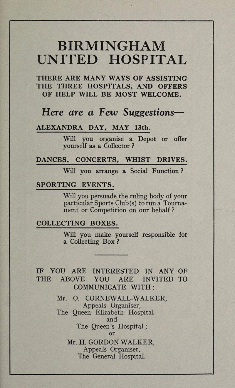 BIRMINGHAM UNITED HOSPITAL THERE ARE MANY WAYS OF ASSISTING THE THREE HOSPITALS, AND OFFERS OF HELP WILL BE MOST WELCOME. Here are a Few Suggestions— ALEXANDRA DAY, MAY 13th. Will you organise a Depot or offer yourself as a Collector ? DANCES, CONCERTS, WHIST DRIVES. Will you arrange a Social Function ? SPORTING EVENTS. Will you persuade the ruling body of your particular Sports Club(s) to run a Tourna¬ ment or Competition on our behalf ? COLLECTING BOXES. Will you make yourself responsible for a Collecting Box ? IF YOU ARE INTERESTED IN ANY OF THE ABOVE YOU ARE INVITED TO COMMUNICATE WITH: Mr. O. CORNEWALL-WALKER, Appeals Organiser, The Queen Elizabeth Hospital and The Queen’s Hospital; or Mr. H. GORDON WALKER, Appeals Organiser, The General Hospital.