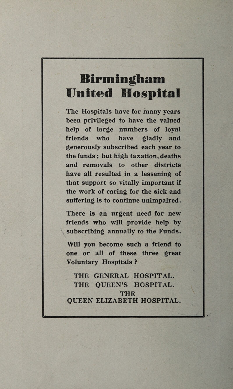 Birmingham United Hospital The Hospitals have for many years been privileged to have the valued help of large numbers of loyal friends who have gladly and generously subscribed each year to the funds ; but high taxation, deaths and removals to other districts have all resulted in a lessening of that support so vitally important if the work of caring for the sick and suffering is to continue unimpaired. There is an urgent need for new friends who will provide help by subscribing annually to the Funds. Will you become such a friend to one or all of these three great Voluntary Hospitals ? THE GENERAL HOSPITAL. THE QUEEN’S HOSPITAL. THE QUEEN ELIZABETH HOSPITAL.