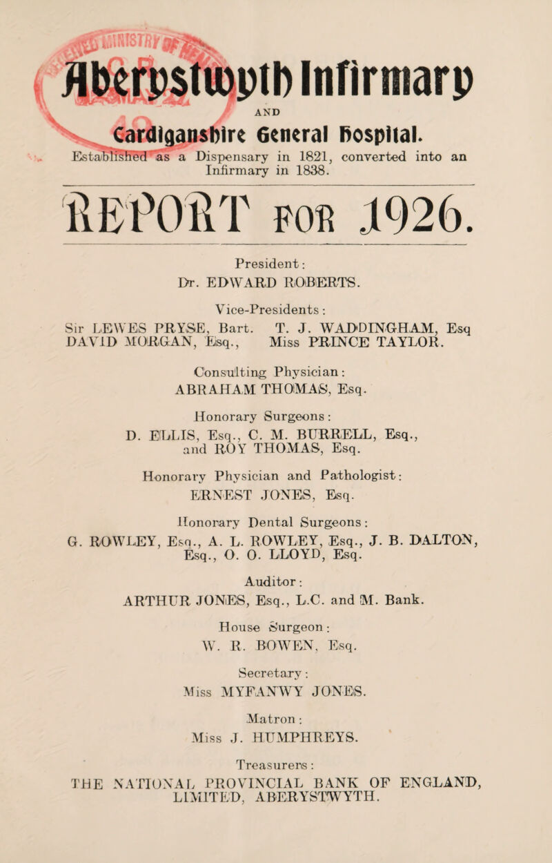 jflmi ii t A i Cardiganshire General hospital. Established' as a Dispensary in 1821, converted into an Infirmary in 1838. llliPOllT for 1926. President: Dr. EDWARD ROBERT. V ice-Presidents *. Sir LEWES PRYSE, Bart. T. J. WADDINGHAM, Esq DAVID MORGAN, Esq., Miss PRINCE TAYLOR. Consulting Physician: ABRAHAM THOMAS, Esq. Honorary Surgeons: D. ELLIS, Esq., C. M. BURRELL, Esq., and ROY THOMAS, Esq. Honorary Physician and Pathologist: ERNEST JONES, Esq. Honorary Dental Surgeons: G. ROWLEY, Esq., A. L. ROWLEY, Esq., J. B. DALTON, Esq., O. 0. LLOYD, Esq. Auditor: ARTHUR JONES, Esq., L.C. and M. Bank. House Surgeon: W. R. BOWEN, Esq. Secretary: Miss MYFANWY JONES. Matron : Miss J. HUMPHREYS. Treasurers: THE NATIONAL PROVINCIAL BANK OF ENGLAND, LIMITED, ABERYSTWYTH.