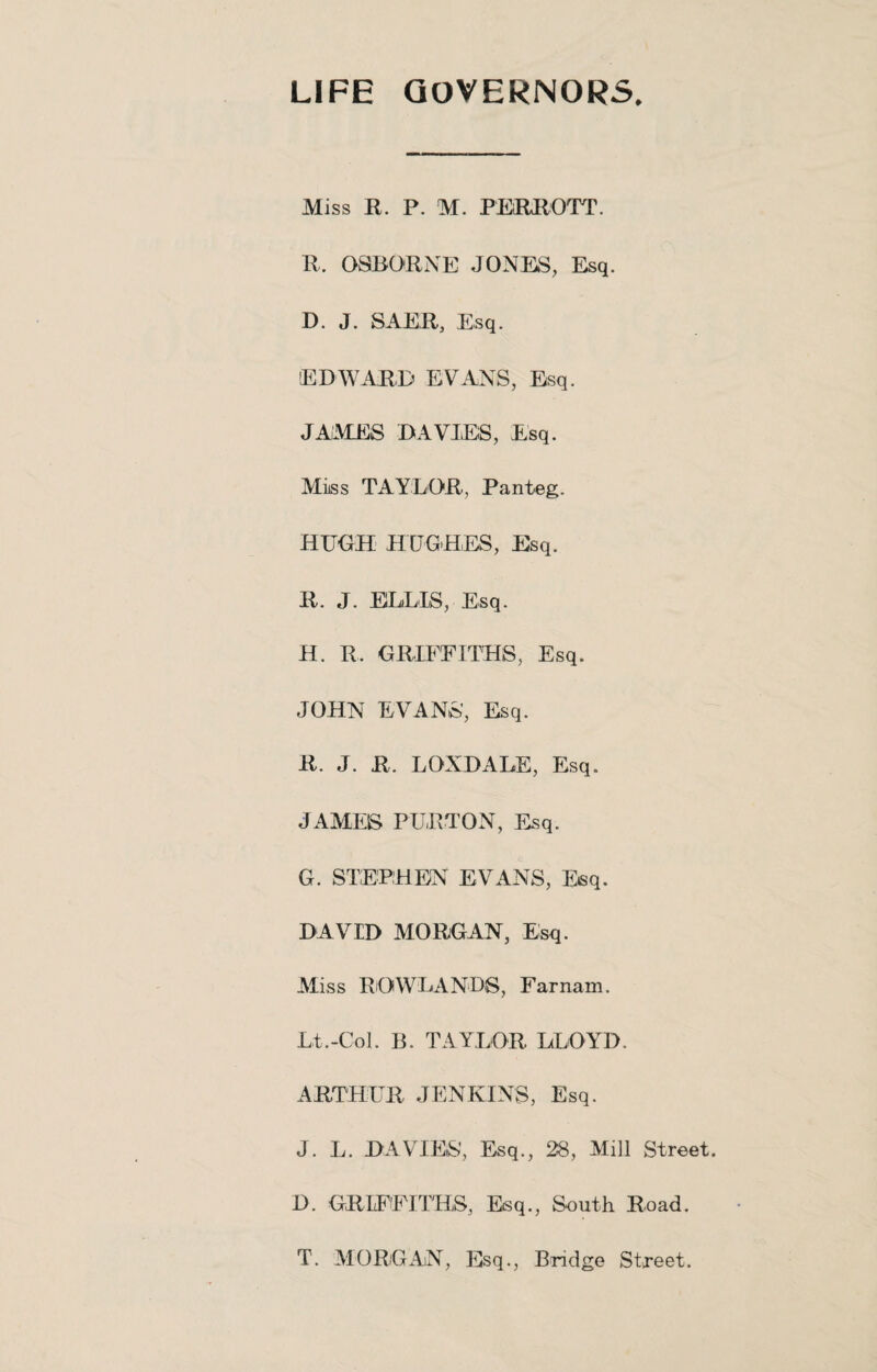 LIFE GOVERNORS. Miss R. P. M. PERROTT. R. OSBORNE JONES, Esq. D. J. SAER, Esq. EDWARD EVANS, Esq. JAMES DAVIE'S, Esq. Miiss TAYLOR, Panteg. HUGH HUGHES, Esq. R. J. ELLIS, Esq. H. R. GRIFFITHS, Esq. JOHN EVANS’, Esq. R. J. R. LOXDALE, Esq. JAMES PURTON, Esq. G. STEPHEN EVANS, Esq. DAVID MORGAN, Esq. Miss ROWLANDS, Farnam. Lt.-Col. B. TAYLOR LLOYD. ARTHUR JENKINS, Esq. J. L. DAVIES’, Esq., 28, Mill Street. D. GRIFFITHS, Esq., South Road. T. MORGAN, Esq., Bridge Street.