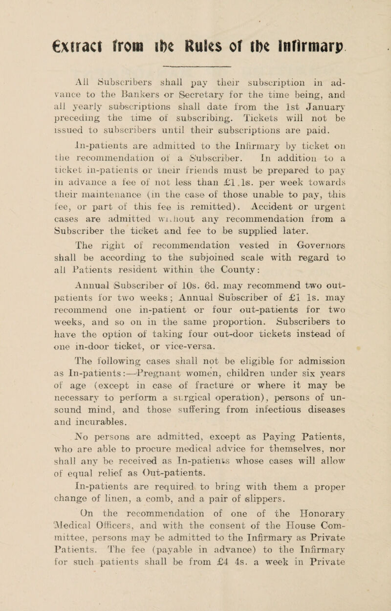 €xtract from ibe Rules of the infirmarp All Subscribers shall pay their subscription in ad¬ vance to the Bankers or Secretary for the time being, and all yearly subscriptions shall date from the 1st January preceding the time of subscribing. Tickets will not be issued to subscribers until their subscriptions are paid. In-patients are admitted to the Infirmary by ticket on the recommendation of a Subscriber. In addition to a ticket in-patients or tneir friends must be prepared to pay in advance a fee of not less than £l.ls. per week towards their maintenance (m the case of those unable to pay, this fee, or x>art of this fee is remitted). Accident or urgent cases are admitted without any recommendation from a Subscriber the ticket and fee to be supplied later. The right of recommendation vested in Governors shall be according to the subjoined scale with regard to all Patients resident within the County: Annual Subscriber of 10s. 6d. may recommend two out¬ patients for two wrecks; Annual Subscriber of £1 Is. may recommend one in-patient or four out-patients for two weeks, and so on in the same proportion. Subscribers to have the option of taking four out-door tickets instead of one in-door ticket, or vice-versa. The following cases shall not be eligible for admission as In-patients:—Pregnant women, children under six years of age (except in case of fracture or where it may be necessarx^ to perform a surgical operation), persons of un¬ sound mind, and those suffering from infectious diseases and incurables. No persons are admitted, except as Paying Patients, who are able to procure medical advice for themselves, nor shall any be received as In-patients whose cases will allow of equal relief as Out-patients. In-patients are required to bring with them a proper change of linen, a comb, and a pair of slippers. On the recommendation of one of the Honorary 'Medical Officers, and with the consent of the House Com¬ mittee, persons may be admitted to the Infirmary as Private Patients. The fee (payable in advance) to the Infirmary for such patients shall be from £4 4s. a week in Private