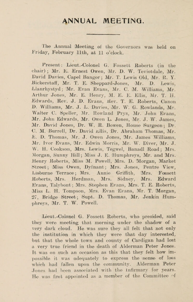 ANNUAL MEETING. J he Annual Meeting of the Governors was held on Friday, February 11th, at 11 o’clock. Present: Lieut.-Colonel G. Fossett Huberts (in the chair) ; Mr. IB. Ernest Owen, Mr. D. W. Teviotdale, Mr. Lavid Davies, Capel Bangor; Mr. T. Lewis Old, Mr. R. Y. JBickeristaff, Mr. T. E. Sheppard-Jones, Mr. D. Lewis, iLlanrhystyd; Mr. Evan Evans, Mr. C. M. Williams, Mr. Arthur Jones, Mr. E. Henry, M. E. E. Elliis, Mr. T. 11. Edwards, Rev. J. D. Evans, Rev. T. E. Roberts, Canon D. Williams, Mr. J. L. Davies, Mr. W. G. Rowlands, Mr. Walter C. Speller, Mr. Rowland Prys, Mr. John Evans, Mr. John Edwards, Mr. Owen L. Jones, Mr. J. W. James, Air. David Jones, Dr. W. R. Bowen, House Surgeon; Dr. C. M. Burrell, Dr. David Ellis, Dr. Abraham Thomas, Mr. E. D. Thomas, Mr. J. Owen Jones, Mr. James Williams, Mr. Ivor Evans, Mr. Edwin Morris, Air. W. Diver, Mr. J. \V. H. Cookson, Mris. Lewis, Tegwel, Banadl Road; Mrs. Morgan, Sunny Hill; Miss J. E. Humphreys, Air. and Mrs. Henry Roberts, Aliss M. Powell, Airis. D. ‘Alorgan, Market Street; Miisis Owen, Dyfnant; Mrs. Jones, Pentre View, Lisburne Terrace; Mrs. Annie Griffith, Mrs. Fossett Roberts, Mrs. Herdman, Mrs. Sidney, Mrs. Edward Evans, Talybont; Mrs. Stephen Evans, Mrs. T. E. Roberts, Aliss L. H. Tompson, Mrs. Evan Evans, Mr. T. Morgan, 27, Bridge Street; Supt. D. Thomas, Mr. Jenkin Hum¬ phreys, Mr. T. W. Powell. Lieut.-Colonel G. Fossett Roberts, who presided, said they were meeting that morning under the shadow of a very dark cloud. He was sure they all felt that not only the institution in which they were that day interested, but that the whole town and county of Cardigan had lost a very true friend in the death of Alderman Peter Jones. It was on such an occasion as this that they felt how im¬ possible it was adequately to express the sense of loss which had fallen upon the community. Alderman Peter Jones had been associated with the Infirmary for years. He was first appointed as a member of the Committee of