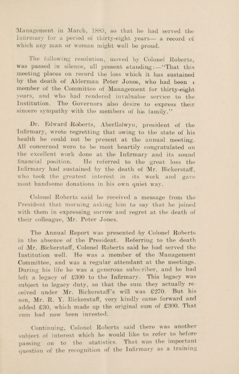 ‘-Management in March, 1889, iso that he had served the Infirmary for a period of thirty-eight years— a record of which any man or woman might well be proud. 1 he following resolution, moved by Colonel Roberts, was passed in silence, all present standing:—“That this meeting places on record the loiss which it has sustained by the death of Alderman Peter Jones, who had been t member of the Committee of Management for thirty-eight years, and who had rendered invaluable service to the Institution. The Governors also desire to express their sincere sympathy with the members of his family.” i>r. Edward Roberts, Aberllolwyn, president of the Infirmary, wrote regretting that owing to the state of his health he could not be present at the annual meeting. All concerned were to be most heartily congratulated on the excellent work done at the Infirmary and its. sound financial position. He referred to the great loss the Infirmary had sustained by the death of Mr. Bickerstaff, who took the greatest interest in its work and gave most handsome donations in his own quiet way. Colonel Roberts said he received a message from the President that morning asking him to say that he joined with them in expressing sorrow and regret at the death of their colleague, Mr. Peter Jones. The Annual Report was presented by Colonel Roberts in the absence of the President. Referring to the death of Mr. Bickerstaff, Colonel Roberts said he had served the Institution well. He was a member of the Management Committee, and was a regular attendant at the meetings. During his life he was a generous subscriber, and he had left a legacy of £300 to the Infirmary. This legacy was subject to legacy duty, so that the sum they actually re¬ ceived under Mr. Bickerstaff’s will was £270. But his son, Mr. R. Y. Bickerstaff, very kindly came forward and added £30, which made up the original sum of £300. That sum had now been invested. Continuing, Colonel Roberts said there was anothei subject of interest which he would like to refer to before passing question on to the statistics. That was the important of the recognition of the Infirmary as a trnining