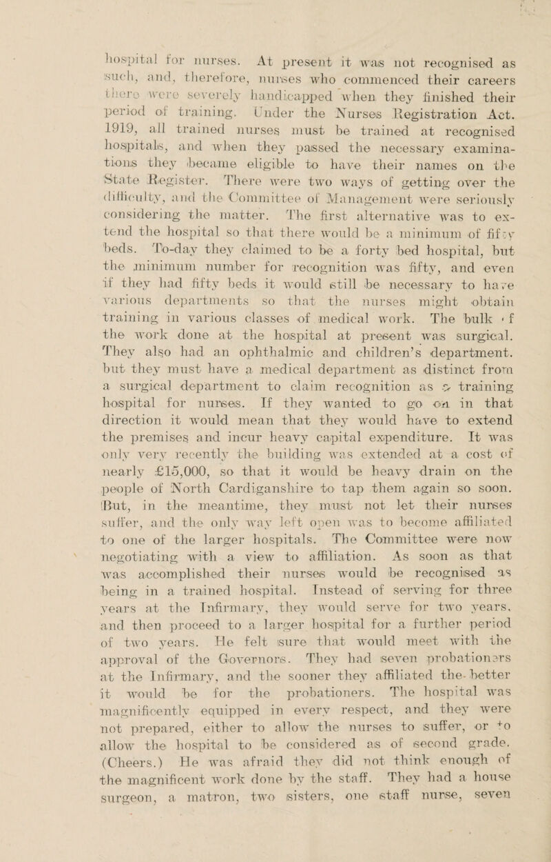 hospital for nurses. At present it was not recognised as such, and, therefore, nurses who commenced their careers flier-, were severely handicapped when they finished their period of training. Under the Nurses Registration Act. 1919, all trained nurses must be trained at recognised hospitals, and when they passed the necessary examina¬ tions they ibecame eligible to have their names on the State Register. There were two ways of getting over the difficulty, and the Committee of Management were seriously considering the matter. The first alternative was to ex¬ tend the hospital so that there would be a minimum of fifcy beds. To-dav they claimed to he a forty bed hospital, but the minimum number for recognition was fifty, and even if they bad fifty beds it would still be necessary to have various departments so that the nurses might obtain training in various classes of medical work. The bulk 1 f the work done at the hospital at present was surgical. They also had an ophthalmic and children’s department, but they must have a medical department as distinct from a surgical department to claim recognition as y training hospital for nurses. If they wanted to go on in that direction it would mean that they would have to extend the premises and incur heavy capital expenditure. It was only very recently the building was extended at a cost of nearly £15,000, so that it would he heavy drain on the people of North Cardiganshire to tap them again so soon. (But, in the meantime, they must not let their nurses suffer, and the only way left open was to become affiliated to one of the larger hospitals. The Committee were now negotiating with a view to affiliation. As soon as that was accomplished their nurses would be recognised as being in a trained hospital. Instead of serving for three years at the Infirmary, they would serve for two years, and then proceed to a larger hospital for a further period of two years. Re felt sure that would meet with the approval of the Governors. They had seven probationers at the Infirmary, and the sooner they affiliated the-better it would be for the probationers. The hospital was magnificently equipped in every respect, and they were not prepared, either to allow the nurses to suffer, or +o allow the hospital to be considered as of second grade. (Cheers.) He was afraid they did not think enough of the magnificent work done by the staff. They had a house surgeon, a matron, two sisters, one staff nurse, seven