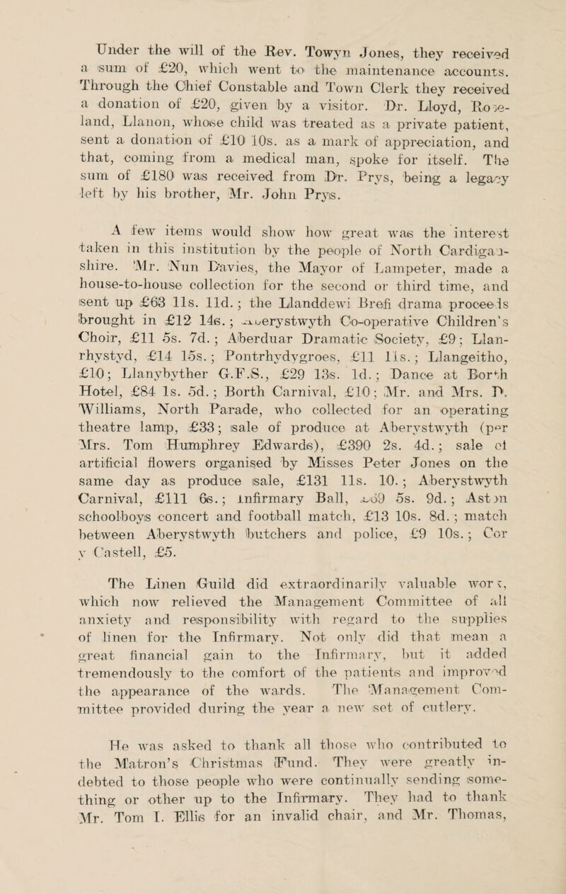 Under the will of the Rev. Towyn Jones, they received a sum of £20, which went to the maintenance accounts, •through the 'Chief Constable and Town Clerk they received a donation of £20, given by a visitor. Dr. Lloyd, Ro ;e- land, Llanon, whoise child was treated as a private patient, sent a donation of £10' 10s. as a mark of appreciation, and that, coming from a medical man, spoke for itself. The sum of £180' was received from Dt. Prys, being a legacy left by his brother, Mr. John Pryis. A few items would show how great was the interest taken in this institution by the people of North Cardigan¬ shire. 'Mr. Nun Davies, the Mayor of Lampeter, made a house-to-house collection for the second or third time, and isent up £63 11s. lid.; the Llanddewi Brefi drama proceeds brought in £12 14s.; .^uerystwyth Co-operative Children’s Choir, £11 5s. 7d. ; Aberduar Dramatic (Society, £9 ; Llan- rhystyd, £14 15s. ; Pontrhydygroes, £11 11s.; Llangeitho, £10; Llanybyther G.F.S., £29 13is. Id.; Dance at Berth Hotel, £84 Is. 5d.; Borth Carnival, £10 ; Mr. and Mrs. P1. Williams, North Parade, who collected for an operating theatre lamp, £33; sale of produce at Aberystwyth (pm Mrs. Tom Humphrey Edwards), £390 2s. 4d.; sale el artificial flowers organised by Misses Peter Jones on the same day as produce sale, £131 11s. 10. ; Aberystwyth Carnival, £111 6s.; infirmary Ball, oob9 5s. 9d. ; Astni schoolboys concert and football match, £13 10s. 8d. ; match between Aberystwyth butchers and police, £9 10s. ; Cor y Cast ell, £5. The Linen Guild did extraordinarily valuable wor v, which now relieved the Management Committee of all anxiety and responsibility will) regard to the supplies of linen for the Infirmary. Not only did that mean a great financial gain to the Infirmary, but it added tremendously to the comfort of the patients and improved the appearance of the wards. The ‘Management Com¬ mittee provided during the year a new set of cutlery. He was asked to thank all those who contributed to the Matron’s Christmas ('Fund. They were greatly in¬ debted to those people who were continually sending some¬ thing or other up to the Infirmary. They had to thank Mr. Tom I. Ellis for an invalid chair, and Mr. Thomas,