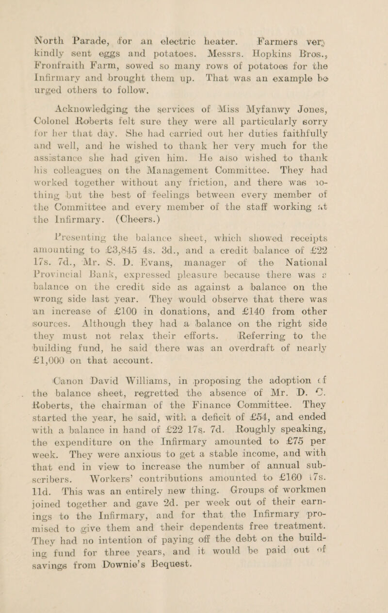 'North Parade, <for an electric heater. Farmers ver;' kindly sent eggs and potatoes. Messrs. Hopkins Pros., Fronfraith Farm, sowed so many rows of potatoes for the Infirmary and brought them up. That was an example ho urged others to follow. Acknowledging the services of Miss Myfanwy Jones, Colonel -Roberts felt sure they were all particularly sorry for her that day. She had carried out her duties faithfully and well, and he wished to thank her very much for the assistance she had given him. He also wished to thank his colleagues on the Management Committee. They had worked together without any friction, and there was 10- tiling but the best of feelings between every member of the Committee and every member of the staff working fit the Infirmary. (Cheers.) Presenting the balance sheet, which showed receipts amounting to £3,845 4s. 3d., and a credit balance of £22 17s. 7d., Mr. S. D. Evans, manager of the National Provincial Hank, expressed pleasure because there was a balance on the credit side as against a balance on the wrong side last year. They would observe that there was an increase of £100 in donations, and £140 from other sources. Although they had a balance on the right side they must not relax their efforts. Referring to the building fund, lie said there was an overdraft of nearly £1,000 on that account. 'Canon David Williams, in proposing the adoption cf the balance sheet, regretted the absence of Mr. D. O. Roberts, the chairman of the Finance Committee. They started the year, he said, with a deficit of £54, and ended with a balance in hand of £22 17s.. 7d. Roughly speaking, the expenditure on the Infirmary amounted to £75 per week. They were anxious to get a stable income, and with that end in view to increase the number of annual sub¬ scribers. Workers’ contributions amounted to £160 t7s. lid. This was an entirely new thing. Groups of workmen joined together and gave 2d. per week out of their earn¬ ings to the Infirmary, and for that the Infirmary pro¬ mised to give them and their dependents free treatment. They had no intention of paying off the debt on the build¬ ing fund for three years, and it would be paid out of savings from Downie’s Bequest.