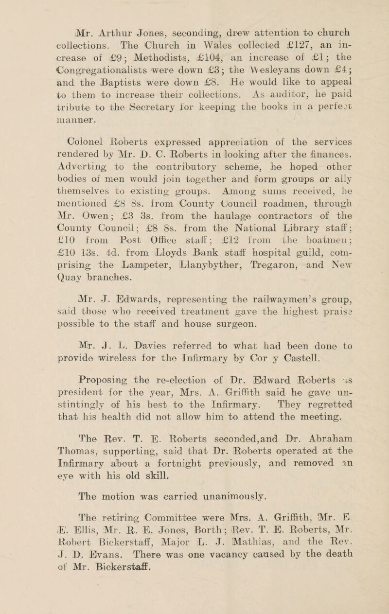 Mr. Arthur Jones, seconding, drew attention to church collections. The Church in Wales collected £127, an in¬ crease of £9; Methodists, £104, an increase of £1; the Congregationalists were down £3; the Wesleyans down £4; and the ,Baptists were down £8. He would like to appeal to them to increase their collections. As auditor, lie paid tribute to the Secretary for keeping the books in a perfect manner. Colonel Roberts expressed appreciation of the services rendered by Mr. D. C. Roberts in looking after the finances. Adverting to the contributory scheme, he hoped other bodies of men would join together and form groups or ally themselves to existing; groups. Among sunns received, he mentioned £8 8s. from County Council roadmen, through Mr. Owen; £3 3s. from the haulage contractors of the County Council; £8 8s. from the National Library staff; £10 from Post Office staff; £12 from the boatmen; £10 13s. 4d. from Lloyds Bank staff hospital guild, com¬ prising the Lampeter, Llanybyther, Tregaron, and New Quay branches. Mr. J. Edwards, representing the railway men’s group, said those who received treatment gave the highest praise possible to the staff and house surgeon. Mr. J. L. Davies referred to what had been done to provide wireless for the Infirmary by Cor y Caistell. Proposing the re-election of Dr. Edward Roberts as president for the year, Mrs. A. Griffith said he gave un- stintingly of his best to the Infirmary. They regretted that his health did not allow him to attend the meeting. The Rev. T. E. Roberts seconded,and Dr. Abraham Thomas, supporting, said that Dr. Roberts operated at the Infirmary about a fortnight previously, and removed xn eye with his old skill. The motion was carried unanimously. The retiring Committee were Mrs. A. Griffith, Mr. E iE. Ellis, Mr. R. E. Jones, Borth; Rev. T. E. Roberts, Mr. Robert Bickerstaff, Major L. J. Mathias, and the Rev. J. D. Evans. There was one vacancy caused by the death of Mr. Bickerstaff.