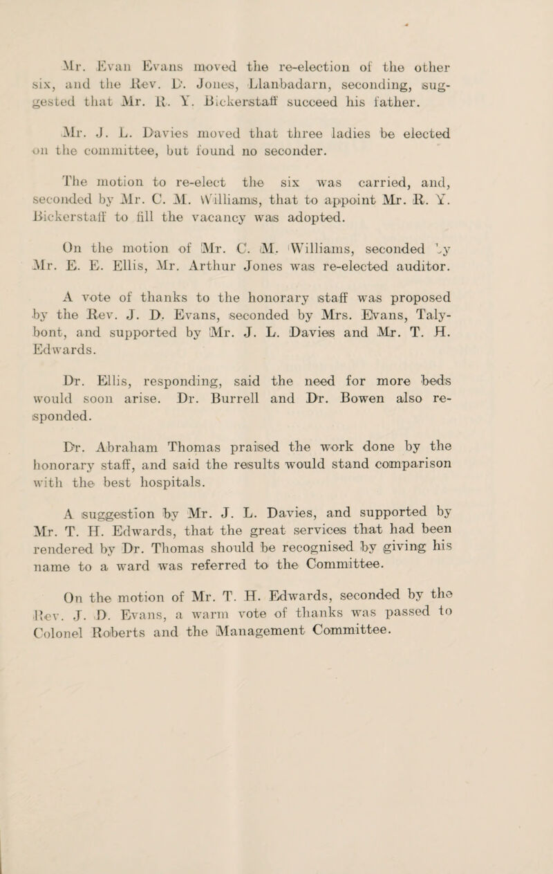 Mr. Evan Evans moved the re-election of the other six, and the Rev. 1>. Jones, Llanbadarn, seconding, sug¬ gested that Mr. R. Y. Bickerstaff succeed his father. Mr. J. L. Davies moved that three ladies be elected on the committee, but found no seconder. The motion to re-elect the six was carried, and, seconded by Mr. C. M. VVilliamis, that to appoint Mr. R. Y. Rickerstaif to fill the vacancy was adopted. On the motion of Mr. C. M. Williams, seconded by Mr. E. E. Ellis, Mr. Arthur Jones wras re-elected auditor. A vote of thanks to the honorary staff was proposed by the R ev. J. D. Evans, seconded by Mrs. Elvans, Taly- bont, and supported by Mr. J. L. Davies and Mr. T. JT. Edwards. Dr. Ellis, responding, said the need for more beds would soon arise. Dr. Burrell and Dr. Bowen also re¬ sponded. Dr. Abraham Thomas praised the work done by the honorary staff, and said the results wrould stand comparison with the best hospitals. A suggestion by Mr. J. L. Davies, and supported by Mr. T. H. Edwrards, that the great services that had been rendered by Dr. Thomas should be recognised by giving his name to a ward was referred to the Committee. On the motion of Mr. T. H. Edwards, seconded by the Rev. J. D. Evans, a warm vote of thanks was passed to Colonel Roberts and the Management Committee.