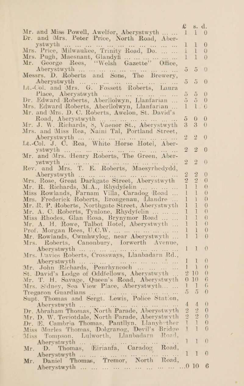 -Mr. and Miss Powell, Awelfor, Aberystwyth . 1 i 0 Dr. and Airs. Peter Price, North Hoad, Aber¬ ystwyth . 110 Mrs. Price, Milwaukee, Trinity ltoad, Do. i 1 0 Mi •s. Pugh, Maesnant, Glandyfi. 110 Mr. George Rees, “Welsh Gazette” Office, Aberystwyth . d 5 0 Messrs. D. Roberts and Sons, The Brewery, Aberystwyth . 5 5 0 ht.4 ol. and Airs. G. Fossett Roberts, Laura Place, Aberystwyth . d d 0 Dr. lid ward Roberts, Aberllolwyn, Llanfarian ... d d 0 Mrs. Edward Roberts, Aberllolwyn, Llanfarian ... 1 1 0 Mr. and Mrs. D. C. Roberts, Awelon, St. David’s Road, Aberystwyth . ... ... d 0 0 Mr. J. \\ . Richards, S, Vaenor St., Aberystwyth 3 3 0 Mrs. and M iss Rea, Naiiii Tal, Portland Street, Aberystwyth . 2 2 0 Lt.-Col. J. C. Rea, White Horse Hotel, Aber¬ ystwyth . 2 2 0 ‘Mr. and Airs. Henry Roberts, The Green, Aber¬ ystwyth . ... 2 2 0 Rev. and Mrs. T. E. Roberts, Maesyrhedydd, Aberystwyth . ... ... 2 2 0 Mrs. Rose, Great Darkgate Street, Aberystwyth 2 2 0 Air. R. Richards, ALA., Rhydyfelin . 1 1 0 Miss Rowlands, Farnam Villa, Cara dog Road ... 1 1 0 Airs. Frederick Roberts, Brongenau, Llandre ... 1 1 0 Mr. iR. P. Roberts, Xorthgate Street, Aberystwyth 110 Mr. A. C. Roberts, Tynlone, Rhydyfelin . 1 1 0 Miss Rhodes, Gian Rosa, Bryirymor Road . 110 Mr. A. H. Rowe, Talbot Hotel, Aberystwyth ... 1 1 0 Prof. Morgan Rees, IJ.C.W. 110 Air. Rowlands, Owmhwylog, near Aberystwyth ... 1 1 0 Mrs. Roberts, Canonbury, lorwerth Avenue, Aberystwyth . . 1 1 0 Airs. Davies Roberts, Crossways, Llanbadarn I’d., Aberystwyth . . .*. ... .1 1 0 Air. John Richards, Penrhyncoch . 1 1 0 St. David’s Lodge of Oddfellows, Aberystwyth . . 2 10 0 Mr. T. H. Savage, Queen’s Road, Aberystwyth 0 10 0 Mrs. fcbdney, Sea View Place, Aberystwyth. 1 1 0 Tregaron Guardians ... . 5 d 0 Supt. Thomas and Sergt. Lewis, Police Station, Aberystwyth . 4 4 0 Dr. Abraham Thomas, North Parade, Aberystwyth 2 2 0 Mr. D. W. Teviotdale, North Parade, Aberystwyth 2 2 0 /Dr. IF. Cambria Thomas, Pantllyn, Llanybrther 1 1 0 Miss Alnrles Thomas, Dolgranog, Devil’s Bridge 1 1 0 Aliss Tompson. Lnlworth, Llanbadarn Road, Aberystwyth . 1 1 0 Air. I>. Thomas, lEirianfa, Caradog Road, Aberystwyth . . . 1 1 0 Mr. Daniel Thomas, Tremor, North Road,