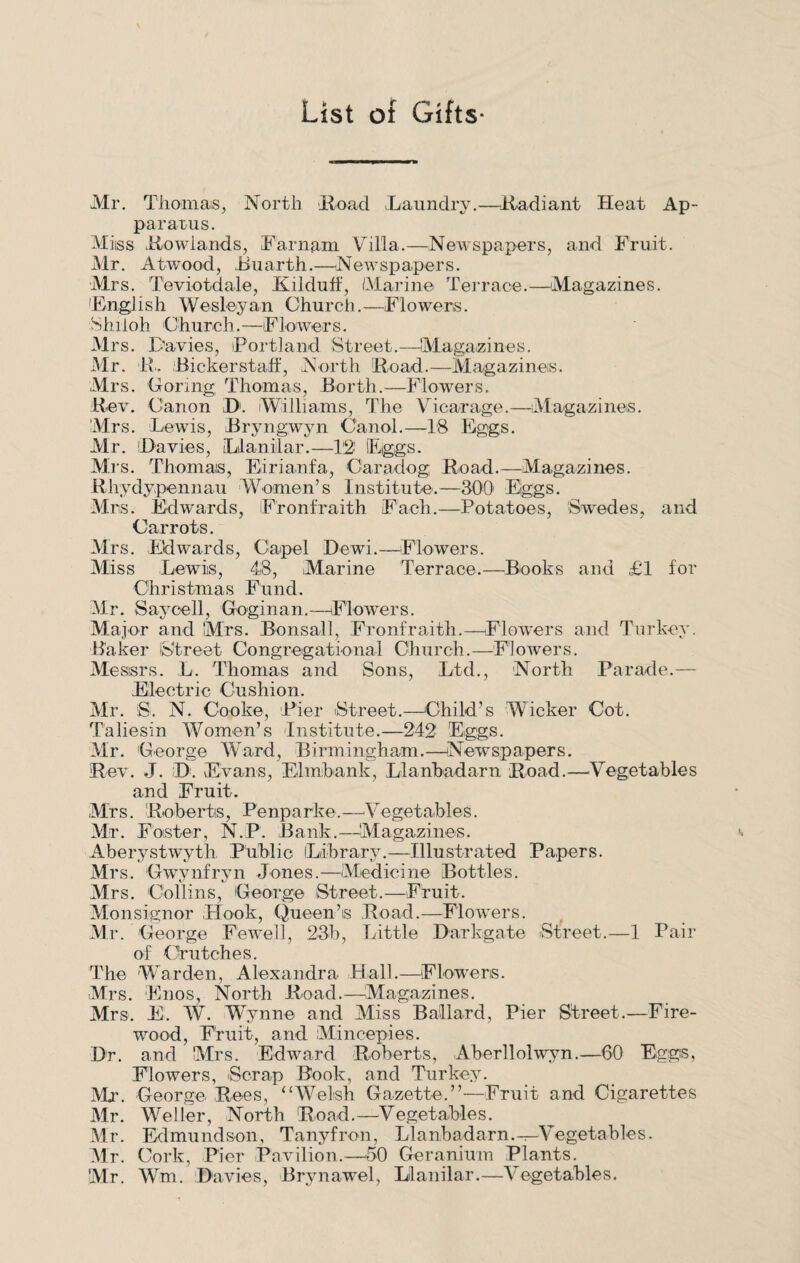 List of Gifts- Mr. Thomas, North Road Laundry.—Radiant Heat Ap¬ paratus. Miiss Rowlands, Farnam Villa.—Newspapers, and Fruit. Mr. Atwood, Buarth.—Newspapers. Mrs. Teviotdale, Kilduff, Marine Terrace.—Magazines. 'English Wesleyan Church.—Flowers. Shiloh Church. —Flowers. Mrs. Davies, Portland Street.—Magazines. Mr. R. Bickerstaff, North Road.—Magazines. Mrs. Goring Thomas, Borth.—Flowers. Rev. Canon D. Williams, The Vicarage.—Magazines. Mrs. Lewis, Bryngwyn Canal.—18 Eggs. Mr. (Davies, Llanilar.—12 Eggs. Mis. Thomais, Eirianfa, Caradog Road.—Magazines. Rhydypennau Women’s Institute.—800 Eggs. Mrs. Edwards, Fronfraith Each.—Potatoes, Swedes, and Carrots. Mrs. Edwards, Cupel Dewi.—Flowers. Miss Lewis, 48, Marine Terrace.—Books and £1 for Christmas Fund. Mr. Savcell, Goginan.—Flowers. Major and Mrs. Bonsall, Fronfraith.—Flowers and Turkey. Baker (Street Congregational Church.—Flowers. Mesisrs. L. Thomas and Sons, Ltd., North Parade.— Electric Cushion. Mr. S. N. Cooke, Pier Street.—Child’s Wicker Cot. Taliesin Women’s -Institute.—242 Eggs. Mr. George Ward, Birmingham.—Newspapers. Rev. J. D. Evans, Elmbank, Llanbadarn Road.—.Vegetables and Fruit. Mrs. Roberts, Penparke.—Vegetables. Mr. Foster, N.P. Bank.—Magazines. Aberystwyth Public (Library.—Illustrated Papers. Mrs. Gwynfryn Jones.—Medicine Bottles. Mrs. Collins, George Street.—Fruit. Monsignor Hook, Queen’is Road.—Flowers. Mr. George Fewell, 23b, Little Darkgate Street.—1 Pair of Crutches. The Warden, Alexandra Hall.—Flowers. Mrs. Enos, North Road.—Magazines. Mrs. E. W. Wynne and Miss Ballard, Pier Street.—Fire¬ wood, Fruit, and Miucepies. Dr. and Mrs. Edward Roberts, Aberllolwyn.—60 Eggs, Flowers, Scrap Book, and Turkey. Mr. George Rees, “Welsh Gazette.”—Fruit and Cigarettes Mr. Weller, North Road.—Vegetables. Mr. Edmundson, Tanyfron, Llanbadarn.—Vegetables. Mr. Cork, Pier Pavilion.—50 Geranium Plants. Mr. Wm. Davies, Brynawel, Llanilar.—Vegetables.