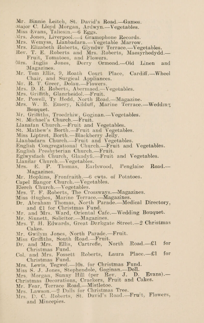 Mr. .Binnie Leitch, St. David’s Road.—Gaines. Major C. Lloyd Morgan, Ardwyn.—Vegetables. Miss Evans, Taliesin.—6 Eggs. Mrs. Jones, Liverpool.—4 Gramophone Records. Mrs. Vemyss, LJanbadarn.—Vegetable Marrow. -Mrs. Elizabeth Roberts, Glyndwr Terrace.—Vegetables. Rev. T. E. Roberts and Mrs. Roberts, Maesyrhedydd.— Fruit, Tomatoes, and Flowers. Mrs. JLnglis Jones, Derry Ormond.—Old Linen and M agazines. Mr. Tom Ellis, 9, Roatli Court Place, Cardiff.—Wheel Chair, and Surgical Appliances. Mr. R. T. Greer, Dolau.—Flowers. M rs. D. R. Roberts, Abermaed.—Vegetables. Mrs. Griffith, Glanrheidol.—Fruit. Mr. P owell, Tv Hedd, North Road.—‘Magazine. M rs. W. Ri. Emery, Kilduff, Marine Terrace.—Wedding Bouquet. Mr. Griffiths, Troedrhiw, Goginan.—Vegetables. St. Michael’s Church.—Fruit. Llanafan Church.—Fruit and Vegetables. St. Mathew’s Borth.—Fruit and Vegetables. Miss Liptrot, Borth.—Blackberry Jelly. Llanbadarn Church.—Fruit and Vegetables. English Congregational Church.—Fruit and Vegetables. English Presbyterian Church.—Fruit. Eglwysfach Church, Glandyfi.—Fruit and Vegetables. Llanilar Church.—Vegetables. Mrs. E. P. Thomas, Earlswood, Penglaise Road.— Magazines. Mr. Hopkins, Fronfraith.—6 cwts. of Potatoes. Capel Bangor Church.—Vegetables. Elerch Church.—Vegetables. Mrs. T. F. Roberts, The Crossways.—Magazines. 'Miss 'Hughes, Marine Terrace.—Magazines. Dr. Abraham Thomas, -North Parade.—Medical Directory, and £1 for Christmas Fund. Mr. and Mrs. Ward, Oriental Cafe.—Wedding Bouquet. Mr. Sinnett, Solicitor.—Magazines. Mrs. T. H. Edwards, Great Darkgate Street.—2 Christmas Cakes. Mr. Gwilym Jones, North Parade.—Fruit. Miss Griffiths, South Road.—Fruit. Dr. and Mrs. Ellis, Cartrefle, North Road.—£1 for Christmas Fund. Col. and Mrs. Fossett Roberts, Laura Place.—£1 for Christmas Fund. Mrs. Lewis, Tegwel.—10s. for Christmas Fund. Miss S. J. Jones, Stephendole, Goginan.—Doll. Mrs. Morgan, Sunny Hill (per Rev. J. D. Evans).— Christmas Decorations, Crackers, Fruit and Cakes. Mr. Fear, Terrace Road.—Mistletoe. Mrs. Lawson.—2 Dolls for Christmas Tree. Mrs. D. C. Roberts, St. David’s Road.—-Fruit, Flowers, and Mincepies.