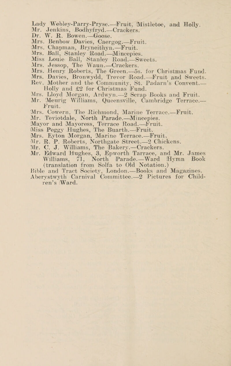 Lady Webley-Parry-Pryse.—Fruit, Mistletoe, and Holly. Mr. Jenkins, Bodhyfryd.—Crackers. Dr. W. R. Bowen.—Goose. Mrs. Benibow Davies, Caergog.—Fruit. Mrs. Chapman, Bryneithyn.—Fruit. Mrs. Ball, Stanley Boad.—Mincepies. Miss Louie Ball, Stanley Road.—-Sweets. Mrs. Jesisop, The Waun.—-Crackers. Mrs. Henry Roberts, The Green.—5s. for Christmas Fund. Mrs. Davies, Bronwydd, Trevor Road.—Fruit and Sweets. Rev. Mother and the Community, St. Padarn’s Convent.— Holly and £2 for Christmas Fund. Mrs. Lloyd Morgan, Ardwyn.—2 Scrap Books and Fruit. Mr. Meurig Williams, Queensville, Cambridge Terrace.— Fruit. Mrs. Cowern, The Richmond, Marine Terrace.—Fruit. Mr. Teviotdale, North Parade.—Mincepies. Mayor and Mayoress, Terrace Road.—Fruit. Miss Peggy Hughes, The B’uarth.—Fruit. Mrs. Eyton Morgan, Marine Terrace.—Fruit. Mr. R. P. Roberts, Northgate Street.—2 Chickens. Mr. C. J. Williams, The Bakery.—Crackers. Mr. Edward Hughes, 3, Epworth Tarrace, and Mr. James Williams, 71, North Parade.—Ward Hymn Book (translation from Solfa to Old Notation.) Bible and Tract Society, London.—Books and Magazines. Aberystwyth Carnival Committee.—2 Pictures for Child¬ ren’s Ward.